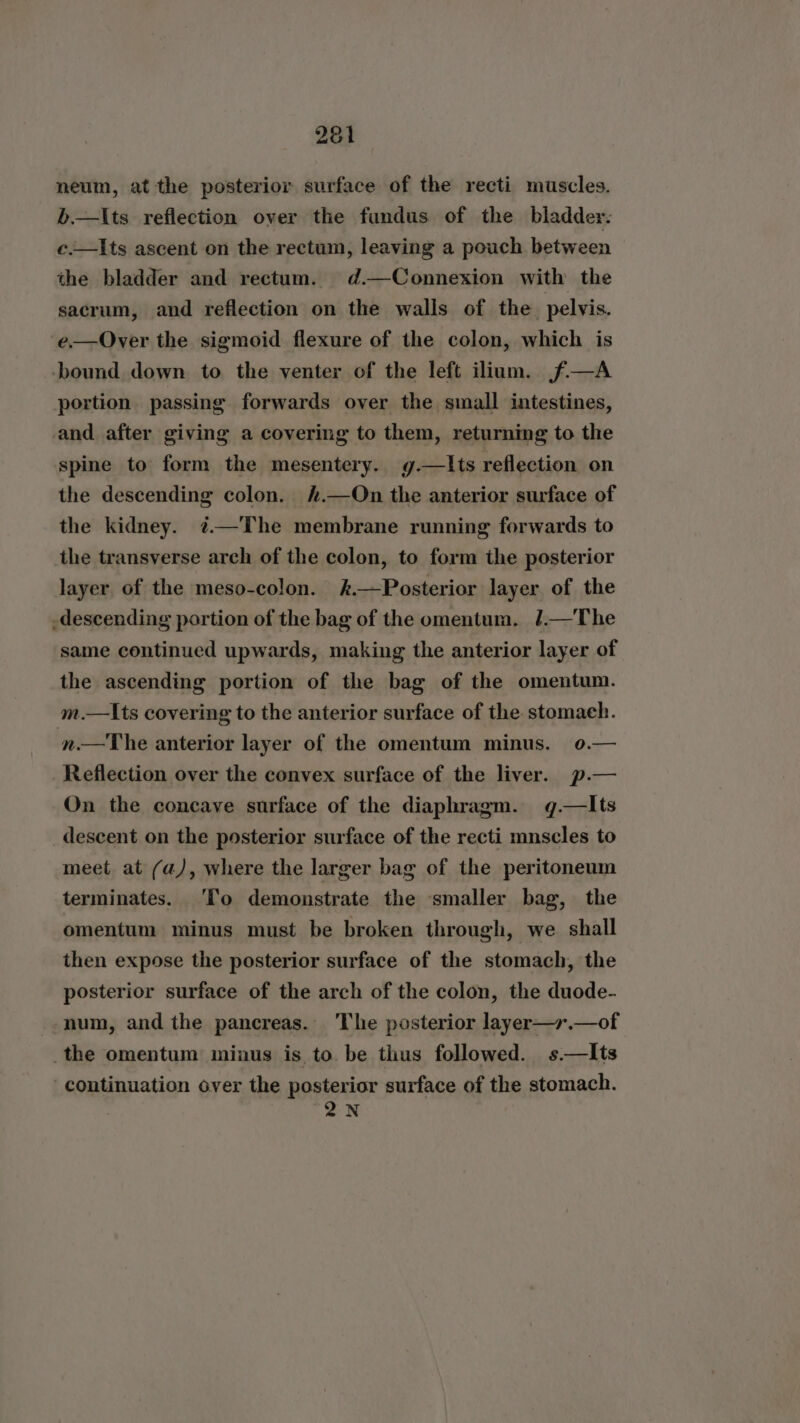 neum, at the posterior surface of the recti muscles. b.—lIts reflection over the fundus of the bladder. c.—Its ascent on the rectum, leaving a pouch between the bladder and rectum. d.—Connexion with the sacrum, and reflection on the walls of the pelvis. e—Over the sigmoid flexure of the colon, which is bound down to the venter of the left ilium. f—A portion passing forwards over the small intestines, and after giving a covering to them, returning to the spine to form the mesentery. g.—lIts reflection on the descending colon. .—On the anterior surface of the kidney. ¢—The membrane running forwards to the transverse arch of the colon, to form the posterior layer of the meso-colon. k.—Posterior layer of the descending portion of the bag of the omentum. /.—The same continued upwards, making the anterior layer of the ascending portion of the bag of the omentum. m.—Its covering to the anterior surface of the stomach. n.—The anterior layer of the omentum minus. 0.— Reflection over the convex surface of the liver. p.— On the concave surface of the diaphragm. g.—lIts descent on the posterior surface of the recti mnscles to meet at (a), where the larger bag of the peritoneum terminates. ‘To demonstrate the smaller bag, the omentum minus must be broken through, we shall then expose the posterior surface of the stomach, the posterior surface of the arch of the colon, the duode- num, and the pancreas. The posterior layer—r.—of the omentum minus is to. be thus followed. s.—Its continuation over the posterior surface of the stomach. Q2N