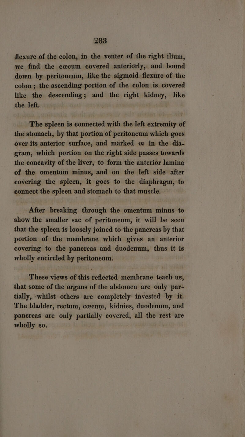 flexure of the colon, in the venter of the right ilium, we find the cocum covered anteriorly, and bound down by peritoneum, like the sigmoid flexure of the colon; the ascending portion of the colon is covered like the descending; and the right kidney, like the left. The spleen is connected with the left extremity of the stomach, by that portion of peritoneum which goes over its anterior surface, and marked m in the dia- gram, which portion on the right side passes towards the concavity of the liver, to form the anterior lamina of the omentum minus, and on the left side after covering the spleen, it goes to the diaphragm, to connect the spleen and stomach to that muscle. After breaking through the omentum minus to show the smaller sac of peritoneum, it will be seen that the spleen is loosely joined to the pancreas by that portion of the membrane which gives an anterior covering to the pancreas and duodenum, thus it is wholly encireled by peritoneum. These views of this reflected membrane teach us, that some of the organs of the abdomen are only par- tially, ‘whilst others are completely invested by it. The bladder, rectum, cecum, kidnies, duodenum, and pancreas are only partially covered, all the rest are wholly so. |