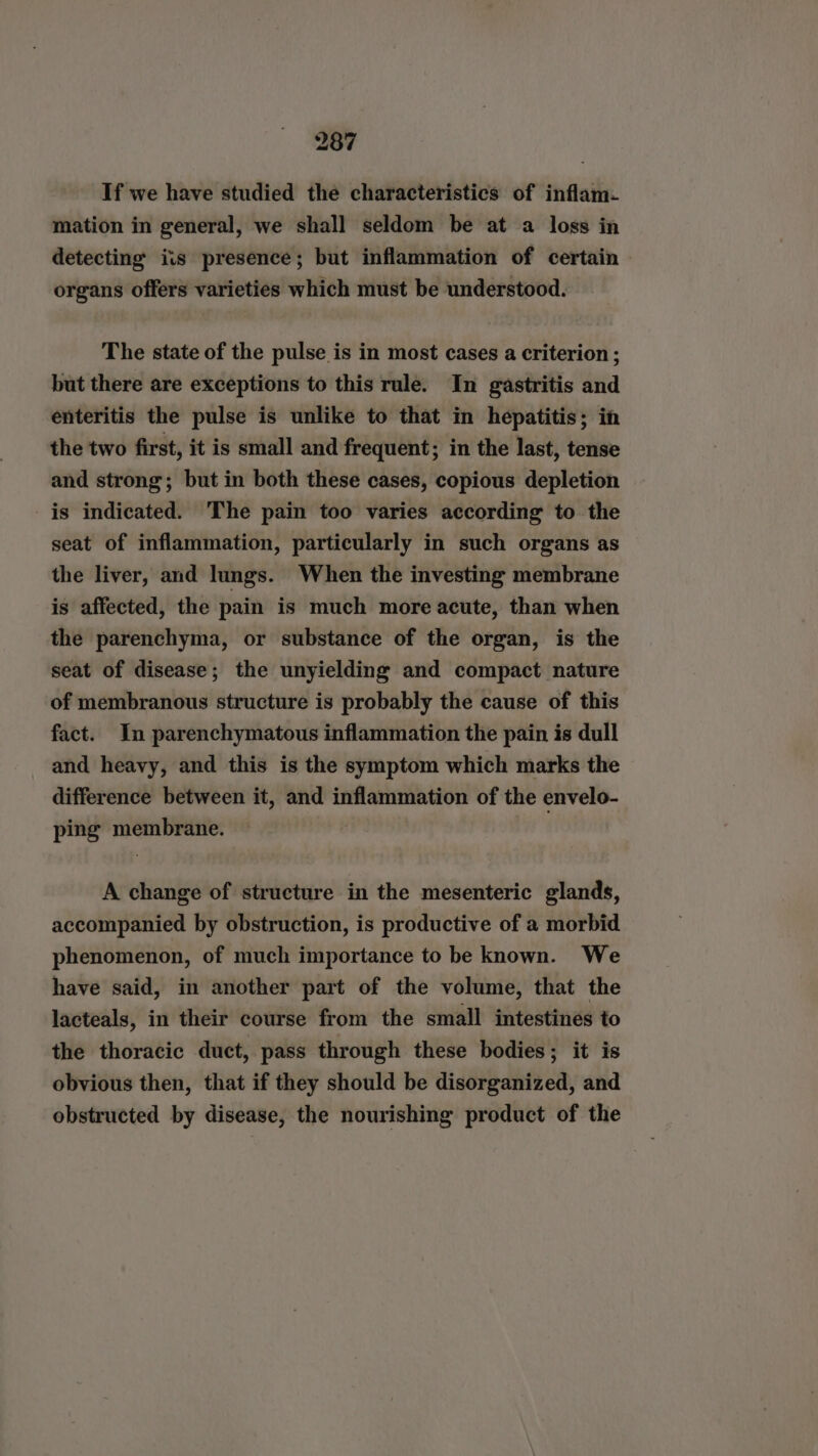 If we have studied the characteristics of inflam. mation in general, we shall seldom be at a loss in detecting iis presence; but inflammation of certain organs offers varieties which must be understood. The state of the pulse is in most cases a criterion ; but there are exceptions to this rule. In gastritis and enteritis the pulse is unlike to that in hepatitis; in the two first, it is small and frequent; in the last, tense and strong; but in both these cases, copious depletion is indicated. The pain too varies according to the seat of inflammation, particularly in such organs as the liver, and lungs. When the investing membrane is affected, the pain is much more acute, than when the parenchyma, or substance of the organ, is the seat of disease; the unyielding and compact nature of membranous structure is probably the cause of this fact. In parenchymatous inflammation the pain is dull and heavy, and this is the symptom which marks the difference between it, and inflammation of the envelo- ping membrane. A change of structure in the mesenteric glands, accompanied by obstruction, is productive of a morbid phenomenon, of much importance to be known. We have said, in another part of the volume, that the lacteals, in their course from the small intestines to the thoracic duct, pass through these bodies; it is obvious then, that if they should be disorganized, and obstructed by disease, the nourishing product of the