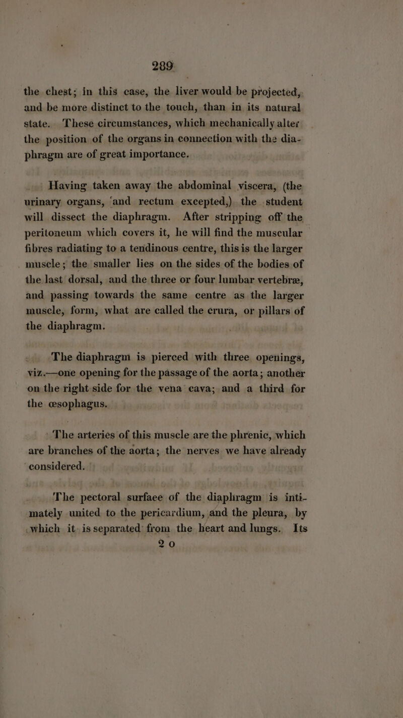 the chest; in this case, the liver would be projected, and be more distinct to the touch, than in its natural state. These circumstances, which mechanically altez the position of the organs in connection with the dia- phragm are of great importance. Having taken away the abdominal viscera, (the urinary organs, ‘and rectum excepted,) the student will dissect the diaphragm. After stripping off the peritoneum which covers it, he will find the muscular fibres radiating to a tendinous centre, thisis the larger muscle; the smaller lies on the sides of the bodies of the last dorsal, and the three or four lumbar vertebre, and passing towards the same centre as the larger muscle, form, what are called the crura, or pillars of the diaphragm. The diaphragm is pierced with three openings, viz.—one opening for the passage of the aorta; another on the right side for the vena cava; and a third for the esophagus. | | ' The arteries of this muscle are the phrenic, which are branches of the aorta; the nerves we have already considered. The pectoral surfaee of the diaphragm is inti- mately united to the pericardium, and the pleura, by which it) is separated’ from the heart and lungs. Its 20