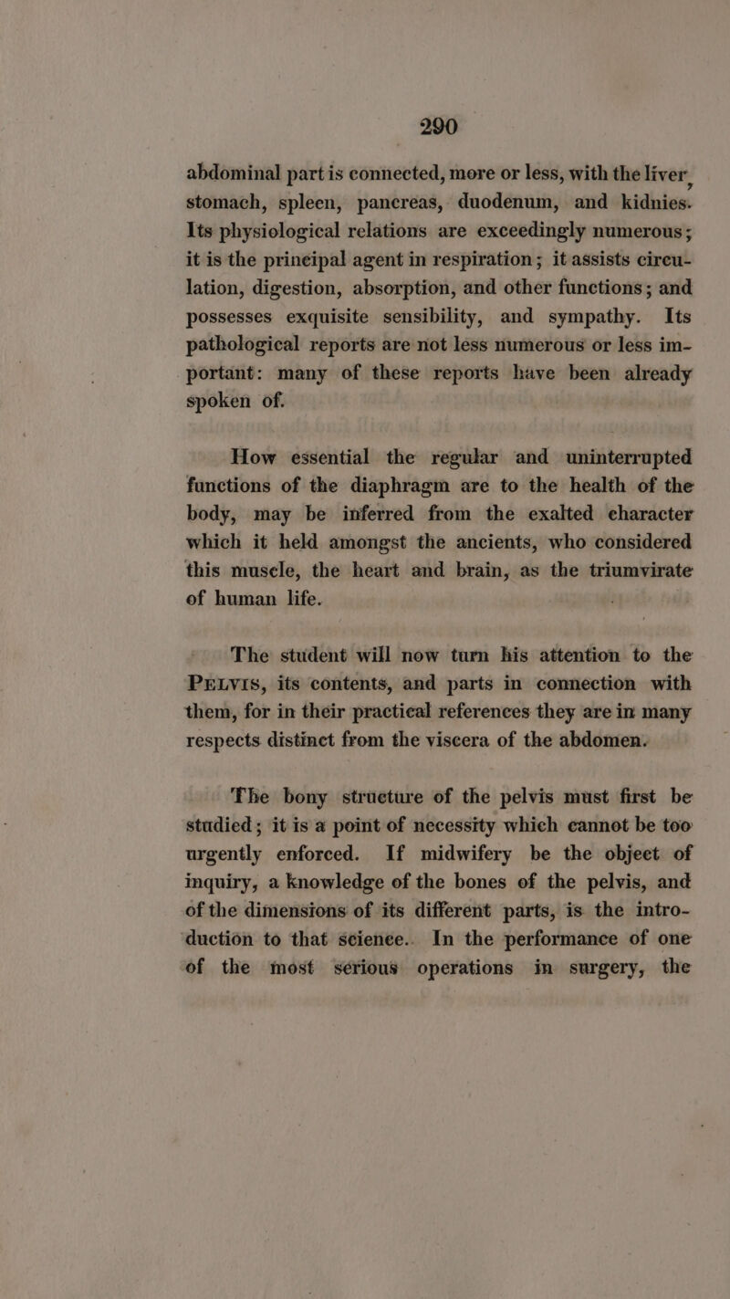 abdominal part is connected, more or less, with the liver, stomach, spleen, pancreas, duodenum, and kidnies. Its physiological relations are exceedingly numerous; it is the prineipal agent in respiration; it assists circu- lation, digestion, absorption, and other functions; and possesses exquisite sensibility, and sympathy. Its pathological reports are not less numerous or less im- portant: many of these reports have been already spoken of. How essential the regular and uninterrupted functions of the diaphragm are to the health of the body, may be inferred from the exalted character which it held amongst the ancients, who considered this musele, the heart and brain, as the triumvirate of human life. The student will now turn his attention to the PELVIS, its contents, and parts in connection with them, for in their practical references they are in many respects distinct from the viscera of the abdomen. The bony structure of the pelvis must first be studied; it is a point of necessity which cannot be too urgently enforced. If midwifery be the objeet of inquiry, a knowledge of the bones of the pelvis, and of the dimensions of its different parts, is the intro- ‘duction to that scienee.. In the performance of one of the most serious operations in surgery, the