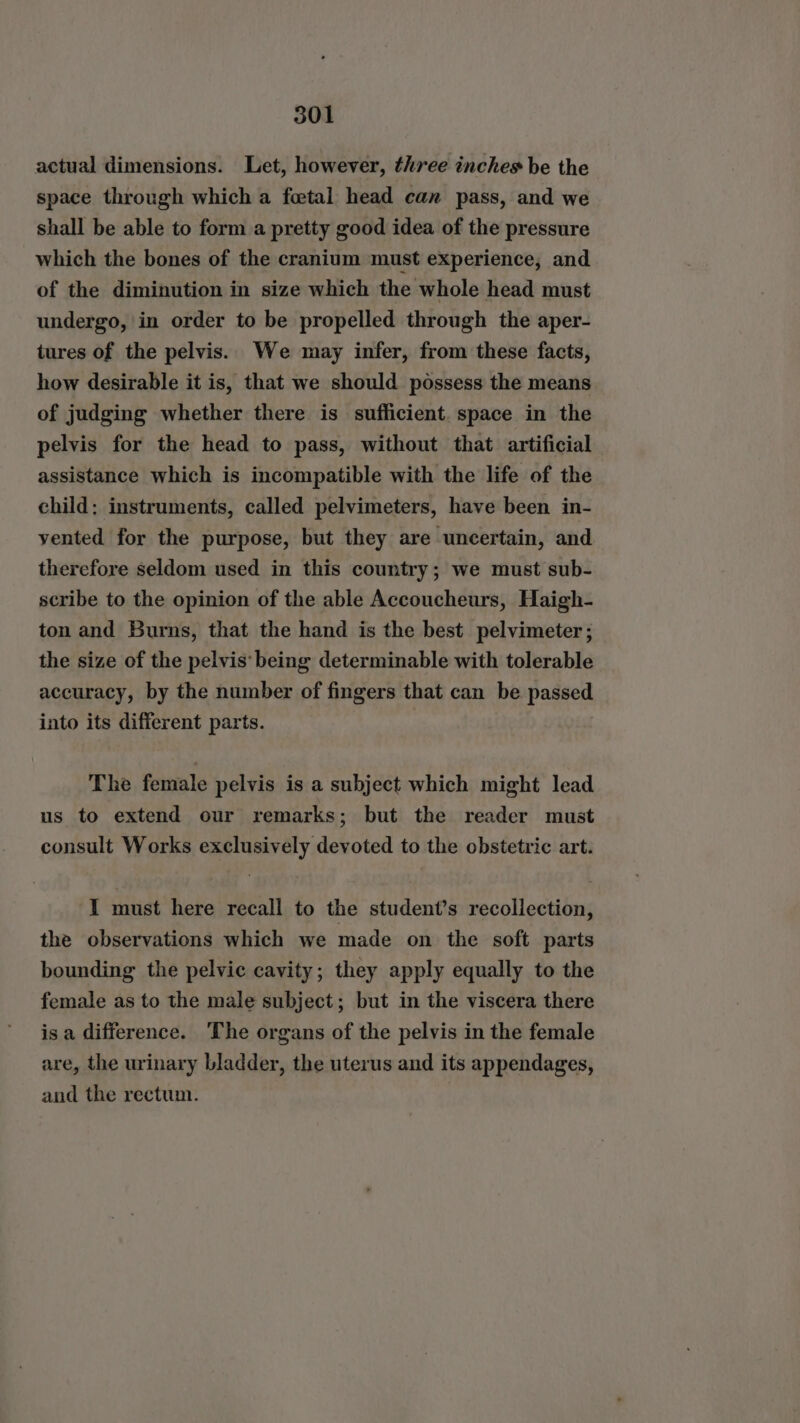 actual dimensions. Let, however, three inches be the space through which a foetal head can pass, and we shall be able to form a pretty good idea of the pressure which the bones of the cranium must experience, and of the diminution in size which the whole head must undergo, in order to be propelled through the aper- tures of the pelvis. We may infer, from these facts, how desirable it is, that we should possess the means of judging whether there is sufficient. space in the pelvis for the head to pass, without that artificial assistance which is incompatible with the life of the child: instruments, called pelvimeters, have been in- yented for the purpose, but they are uncertain, and therefore seldom used in this country; we must sub- scribe to the opinion of the able Accoucheurs, Haigh- ton and Burns, that the hand is the best pelvimeter ; the size of the pelvis: being determinable with tolerable accuracy, by the number of fingers that can be passed into its different parts. The female pelvis is a subject which might lead us to extend our remarks; but the reader must consult Works exclusively devoted to the obstetric art. I must here recall to the student’s recollection, the observations which we made on the soft parts bounding the pelvic cavity; they apply equally to the female as to the male subject; but in the viscera there isa difference. The organs of the pelvis in the female are, the urinary bladder, the uterus and its appendages, and the rectum.