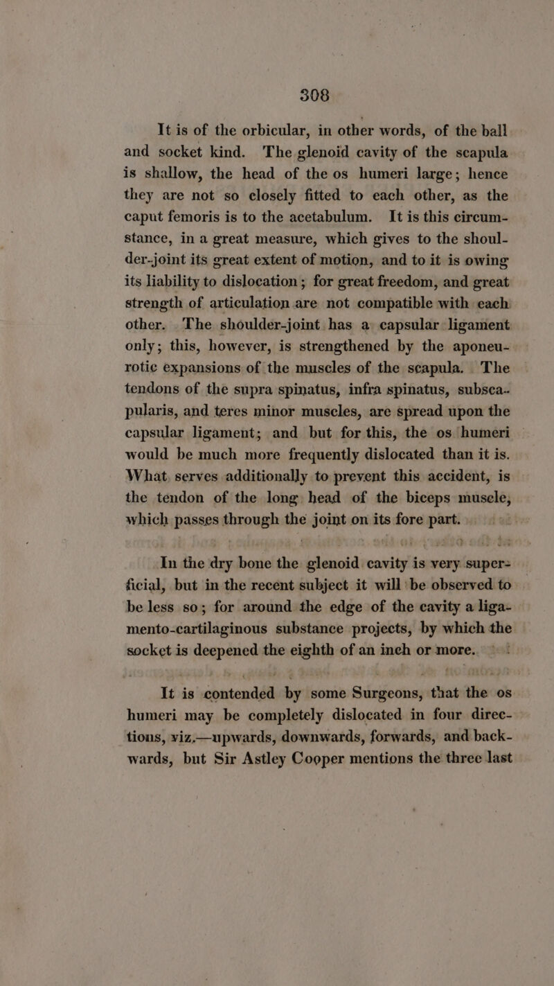 It is of the orbicular, in other words, of the ball and socket kind. The glenoid cavity of the scapula is shallow, the head of the os humeri large; hence they are not so closely fitted to each other, as the caput femoris is to the acetabulum. It is this cireum- stance, in a great measure, which gives to the shoul- der-joint its great extent of motion, and to it is owing its liability to dislocation ; for great freedom, and great strength of articulation are not compatible with each other. The shoulder-joint has a capsular ligament: only; this, however, is strengthened by the aponeu- rotie expansions of the muscles of the scapula. The tendons of the supra spinatus, infra spinatus, subsca.. pularis, and teres minor muscles, are spread upon the capsular ligament; and but for this, the os humeri would be much more frequently dislocated than it is. What, serves additionally to prevent this accident, is the tendon of the long head of the biceps musele,; which passes through the joint on its fore part. In the dry bone the glenoid cavity is very super- ficial, but in the recent subject it will’ be observed to be less so; for around the edge of the cavity a liga- mento-cartilaginous substance projects, by which the socket is deepened the eighth of an inch or more. It is contended by some Surgeons, that the os humeri may be completely dislocated in four direc- tious, viz.—upwards, downwards, forwards, and back- wards, but Sir Astley Cooper mentions the three last