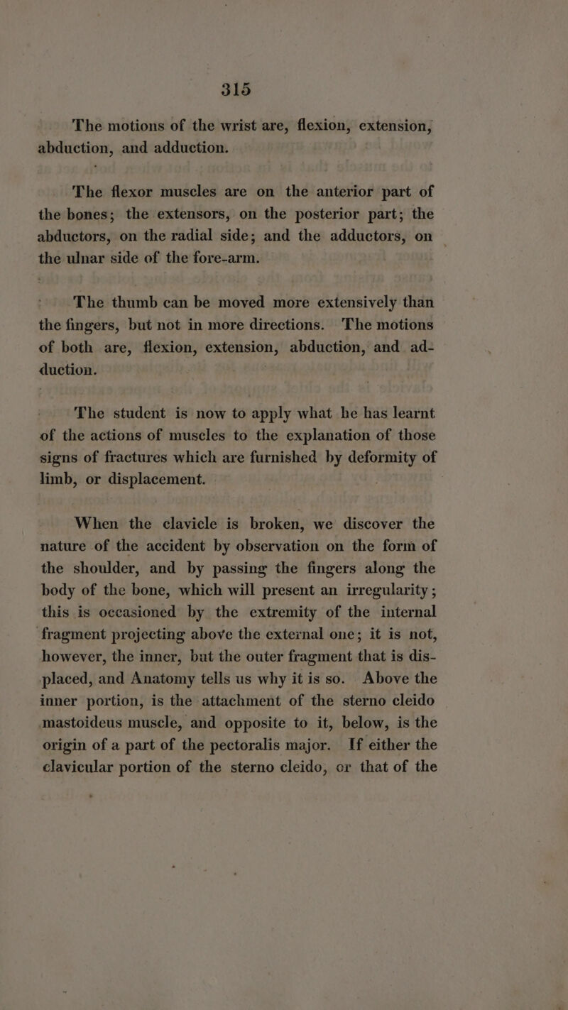 The motions of the wrist are, flexion, extension, abduction, and adduction. The flexor muscles are on the anterior part of the bones; the extensors, on the posterior part; the abductors, on the radial side; and the adductors, on the ulnar side of the fore-arm. The thumb can be moved more extensively than the fingers, but not in more directions. ‘The motions of both are, flexion, extension, abduction, and ad- duction. The student is now to apply what he has learnt of the actions of muscles to the explanation of those signs of fractures which are furnished by deformity of limb, or displacement. When the clavicle is broken, we discover the nature of the accident by observation on the form of the shoulder, and by passing the fingers along the body of the bone, which will present an irregularity ; this is occasioned by the extremity of the internal fragment projecting above the external one; it is not, however, the inner, but the outer fragment that is dis- placed, and Anatomy tells us why it is so. Above the inner portion, is the attachment of the sterno cleido | mastoideus muscle, and opposite to it, below, is the origin of a part of the pectoralis major. If either the clavicular portion of the sterno cleido, or that of the