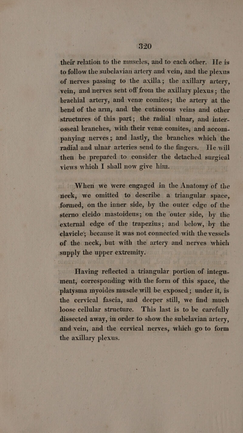 their relation to the muscles, and to each other. He is to follow the subclavian artery and vein, and the plexus of nerves passing to the axilla; the axillary artery, vein, and nerves sent off from the axillary plexus; the brachial artery, and vene comites; the artery at the bend of the arm, and the cutaneous veins and other structures of this part; the radial ulnar, and inter- osseal branches, with their vene comites, and accom- panying nerves; and lastly, the branches which the radial and ulnar arteries send to the fingers. He will then be prepared to consider the detached surgical views which I shall now give him. When we were engaged in the Anatomy of the rieck, we omitted to describe a triangular space, formed, on the inner side, by the outer edge of the sterno cleido mastoideus; on the outer side, by the external edge of the trapezius; and below, by the clavicle’; because it was not connected with the vessels of the neck, but with the artery and nerves which supply the upper extremity. ? Having reflected a triangular portion of integu- ment, corresponding with the form of this space, the platysma myoides muscle will be exposed; under it, is the cervical fascia, and deeper still, we find much loose cellular structure. This last is to be carefully dissected away, in order to show the subclavian artery, and vein, and the cervical nerves, which go to form the axillary plexus.