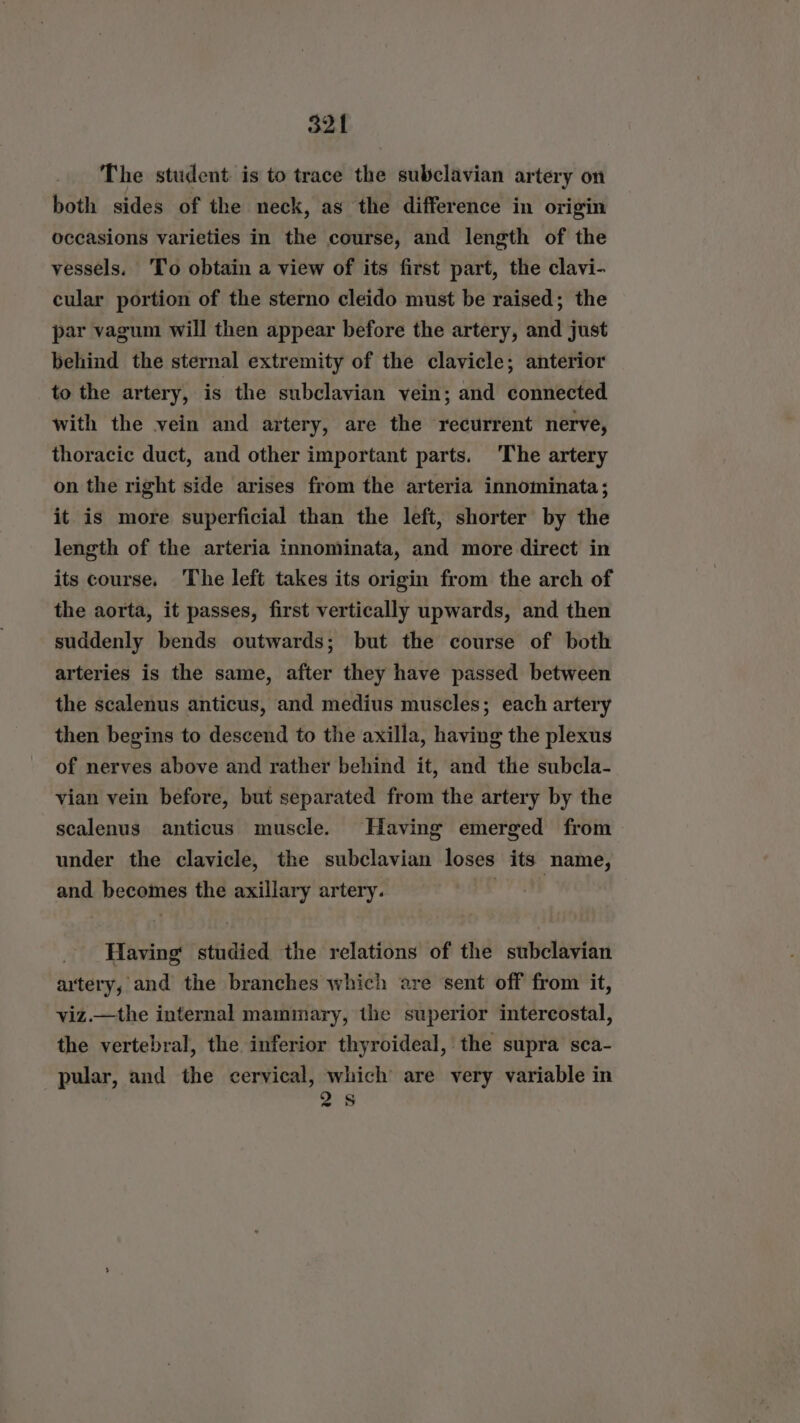 The student is to trace the subclavian artery on both sides of the neck, as the difference in origin occasions varieties in the course, and length of the vessels. To obtain a view of its first part, the clavi- cular portion of the sterno cleido must be raised; the par vagum will then appear before the artery, and just behind the sternal extremity of the clavicle; anterior to the artery, is the subclavian vein; and connected with the vein and artery, are the recurrent nerve, thoracic duct, and other important parts. ‘The artery on the right side arises from the arteria innominata; it is more superficial than the left, shorter by the length of the arteria innominata, and more direct in its course. The left takes its origin from the arch of the aorta, it passes, first vertically upwards, and then suddenly bends outwards; but the course of both arteries is the same, after they have passed between the scalenus anticus, and medius muscles; each artery then begins to descend to the axilla, having the plexus of nerves above and rather behind it, and the subcla- vian vein before, but separated from the artery by the scalenus anticus muscle. Having emerged from under the clavicle, the subclavian loses its name, and becomes the axillary artery. bhdsss J Having studied the relations of the subclavian artery, and the branches which are sent off from it, viz.—the internal mammary, the superior intercostal, the vertebral, the inferior thyroideal, the supra sca- pular, and the cervical, which are very variable in 258