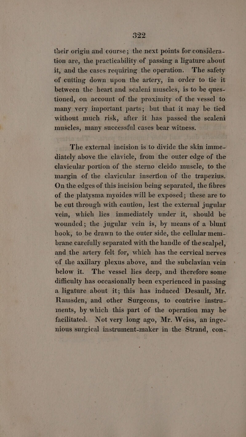their origin and course; the next points for considera- tion are, the practicability of passing a ligature about it, and the cases requiring the operation. The safety of cutting down upon the artery, in order to tie it between the heart and scaleni muscles, is to be ques- tioned, on account of the proximity of the vessel to many very important parts; but that it may be tied without much risk, after it has passed the scaleni muscles, many successful cases bear witness. The external incision is to divide the skin imme- diately above the clavicle, from the outer edge of the clavicular portion of the sterno cleido muscle, to the margin of the clavicular insertion of the trapezius. On the edges of this incision being separated, the fibres of the platysma myoides will be exposed; these are to be cut through with caution, lest the external jugular vein, which lies immediately under it, should be wounded; the jugular vein is, by means of a blunt hook, to be drawn to the outer side, the cellular mem- brane carefully separated with the handle of the scalpel, and the artery felt for, which has the cervical nerves of the axillary plexus above, and the subclavian vein below it. The vessel lies deep, and therefore some difficulty has occasionally been experienced in passing a ligature about it; this has induced Desault, Mr. Ramsden, and other Surgeons, to contrive instru- ments, by which this part of the operation may be facilitated. Not very long ago, Mr. Weiss, an inge- nious surgical instrument-maker in the Strand, con-
