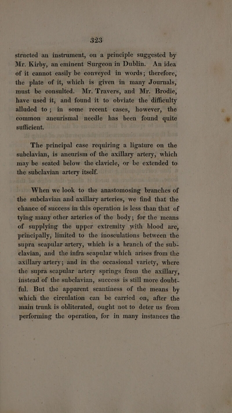 structed an instrument, on a principle suggested by Mr. Kirby, an eminent Surgeon in Dublin. An idea of it cannot easily be conveyed in words; therefore, the plate of it, which is given in many Journals, must be consulted. Mr. Travers, and Mr. Brodie, have used it, and found it to obviate the difficulty alluded to; in some recent cases, however, the common aneurismal needle has been found quite sufficient. The principal case requiring a ligature on the subclavian, is aneurism of the axillary artery, which may be seated below the clavicle, or be extended to the subclavian artery itself. When we look to the anastomosing branches of the subclavian and axillary arteries, we find that the chance of success in this operation is less than that of tying many other arteries of the body; for the means of supplying the upper extremity with blood are, principally, limited to the inosculations between the supra scapular artery, which is a branch of the sub- clavian, and the infra scapular which arises from the axillary artery; and in the occasional variety, where the supra scapular artery springs from the axillary, instead of the subclavian, success is still more doubt- ful. But the apparent scantiness of the means by which the circulation can be carried on, after the main trunk is obliterated, ought not to deter us from performing the operation, for in many instances the