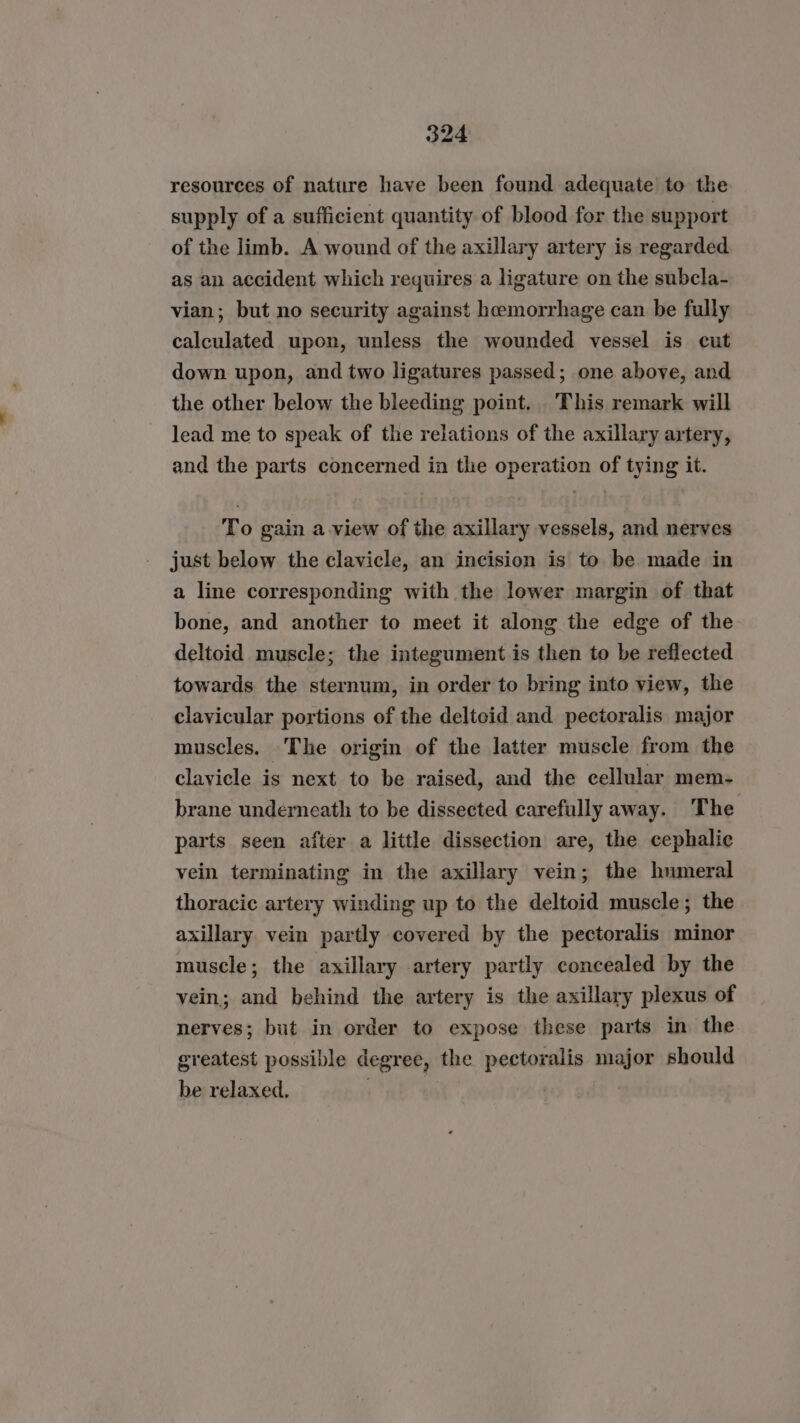 resources of nature have been found adequate to the supply of a sufficient quantity of blood for the support of the limb. A wound of the axillary artery is regarded. as an accident which requires a ligature on the subcla- vian; but no security against hemorrhage can be fully calculated upon, unless the wounded vessel is cut down upon, and two ligatures passed; one above, and the other below the bleeding point. This remark will lead me to speak of the relations of the axillary artery, and the parts concerned in the operation of tying it. To gain a view of the axillary vessels, and nerves just below the clavicle, an incision is to be made in a line corresponding with the lower margin of that bone, and another to meet it along the edge of the deltoid muscle; the integument is then to be reflected towards the sternum, in order to bring into view, the clavicular portions of the deltcid and pectoralis major muscles. The origin of the latter muscle from the clayicle is next to be raised, and the cellular mem- brane underneath to be dissected carefully away. The parts seen after a little dissection are, the cephalic vein terminating in the axillary vein; the humeral thoracic artery winding up to the deltoid muscle; the axillary vein partly covered by the pectoralis minor muscle; the axillary artery partly concealed by the vein; and behind the artery is the axillary plexus of nerves; but in order to expose these parts in the greatest possible degree, the pectoralis major should be relaxed, |