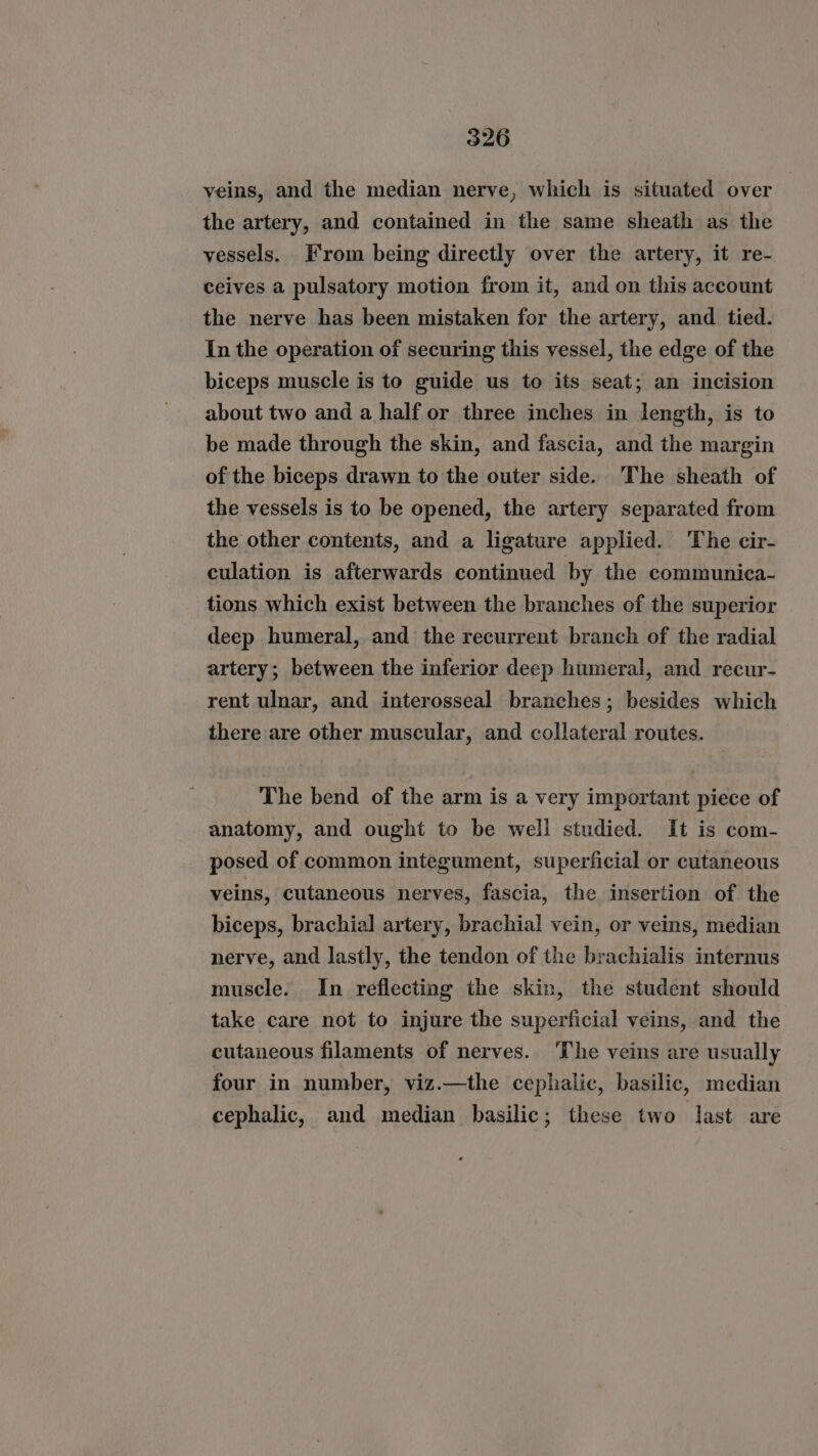 veins, and the median nerve, which is situated over the artery, and contained in the same sheath as the vessels. From being directly over the artery, it re- ceives a pulsatory motion from it, and on this account the nerve has been mistaken for the artery, and tied. In the operation of securing this vessel, the edge of the biceps muscle is to guide us to its seat; an incision about two and a half or three inches in length, is to be made through the skin, and fascia, and the margin of the biceps drawn to the outer side. The sheath of the vessels is to be opened, the artery separated from the other contents, and a ligature applied. The cir- culation is afterwards continued by the communica- tions which exist between the branches of the superior deep humeral, and the recurrent branch of the radial artery; between the inferior deep humeral, and recur- rent ulnar, and interosseal branches; besides which there are other muscular, and collateral routes. The bend of the arm is a very important piece of anatomy, and ought to be well studied. It is com- posed of common integument, superficial or cutaneous veins, cutaneous nerves, fascia, the insertion of the biceps, brachial artery, brachial vein, or veins, median nerve, and lastly, the tendon of the brachialis internus muscle. In reflecting the skin, the student should take care not to injure the superficial veins, and the cutaneous filaments of nerves. ‘The veins are usually four in number, viz.—the cephalic, basilic, median cephalic, and median basilic; these two last are
