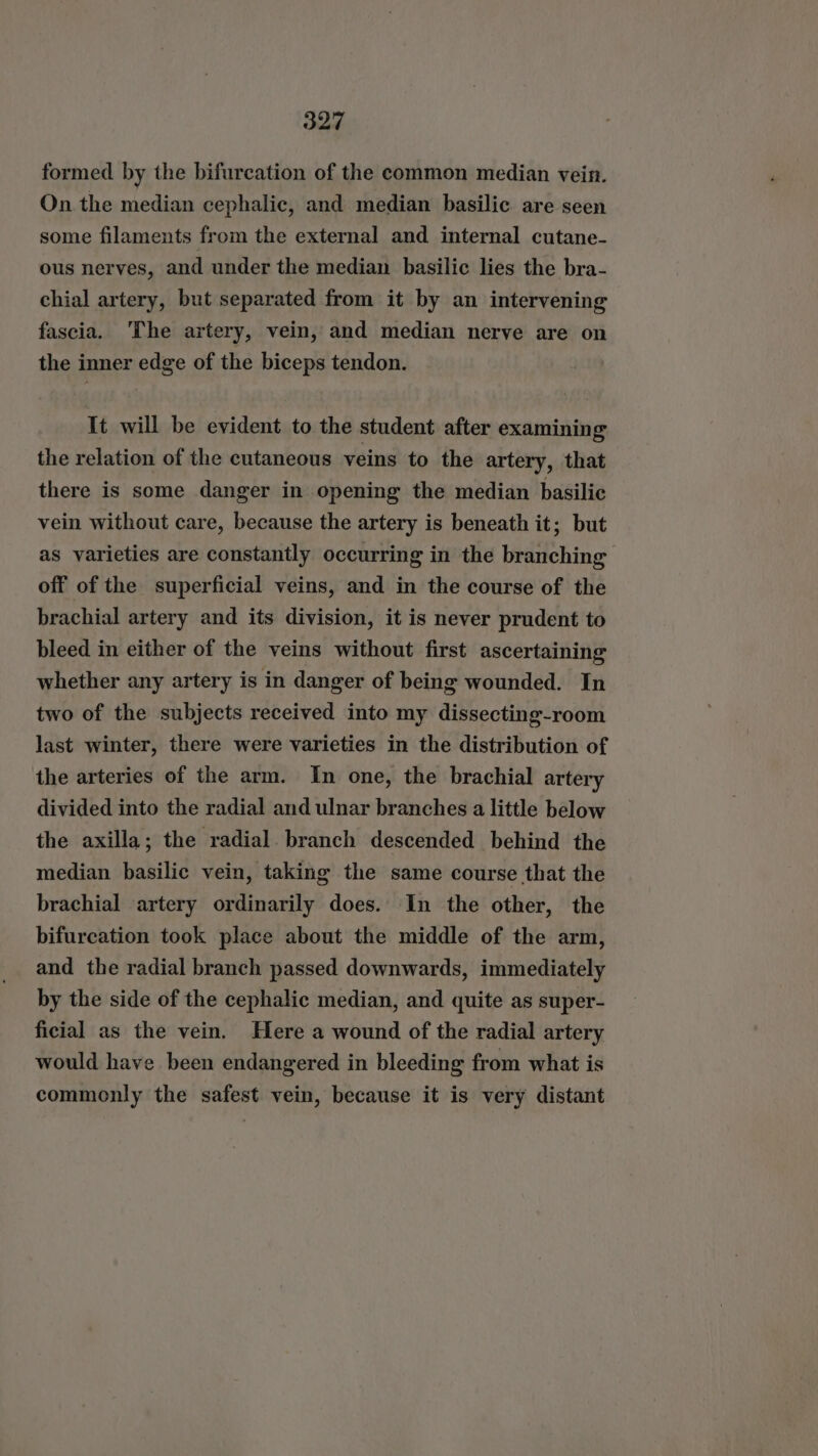 formed by the bifurcation of the common median vein. On the median cephalic, and median basilic are seen some filaments from the external and internal cutane- ous nerves, and under the median basilic lies the bra- chial artery, but separated from it by an intervening fascia. ‘The artery, vein, and median nerve are on the inner edge of the biceps tendon. It will be evident to the student after examining the relation of the cutaneous veins to the artery, that there is some danger in opening the median basilic vein without care, because the artery is beneath it; but as varieties are constantly occurring in the branching off of the superficial veins, and in the course of the brachial artery and its division, it is never prudent to bleed in either of the veins without first ascertaining whether any artery is in danger of being wounded. In two of the subjects received into my dissecting-room last winter, there were varieties in the distribution of the arteries of the arm. In one, the brachial artery divided into the radial and ulnar branches a little below the axilla; the radial. branch descended behind the median basilic vein, taking the same course that the brachial artery ordinarily does. In the other, the bifurcation took place about the middle of the arm, and the radial branch passed downwards, immediately by the side of the cephalic median, and quite as super- ficial as the vein. Here a wound of the radial artery would have been endangered in bleeding from what is commonly the safest vein, because it is very distant