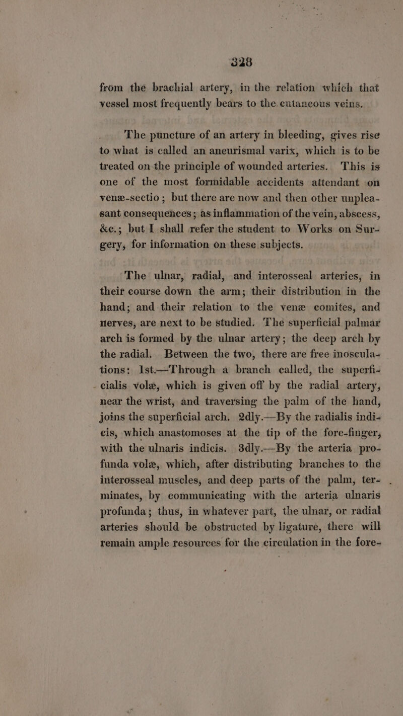 from the brachial artery, in the relation which that vessel most frequently bears to the. cutaneous veins. The puncture of an artery in bleeding, gives rise to what is called an aneurismal varix, which is to be treated on the principle of wounded arteries. This is one of the most formidable accidents attendant on venx-sectio ; but there are now and then other unplea- sant consequences; as inflammation of the vein, abscess, &amp;e.; but I shall refer the student to Works on Sur- gery, for information on these subjects. The ulnar, radial, and interosseal arteries, in their course down the arm; their distribution in the hand; and their relation to the vene comites, and nerves, are next to be studied. The superficial palmar arch is formed by the ulnar artery; the deep arch by the radial. Between the two, there are free inoscula- tions: lst—Through a branch called, the superfi- . cialis vole, which is given off by the radial artery, near the wrist, and traversing the palm of the hand, joins the superficial arch. 2dly.—By the radialis indi- cis, which anastomoses at the tip of the fore-finger, with the ulnaris indicis. 3dly.—By the arteria pro- funda vole, which, after distributing branches to the interosseal muscles, and deep parts of the palm, ter- minates, by communicating with the arteria ulnaris profunda; thus, in whatever part, the ulnar, or radial arteries should be obstructed by ligature, there will remain ample resources for the circulation in the fore-