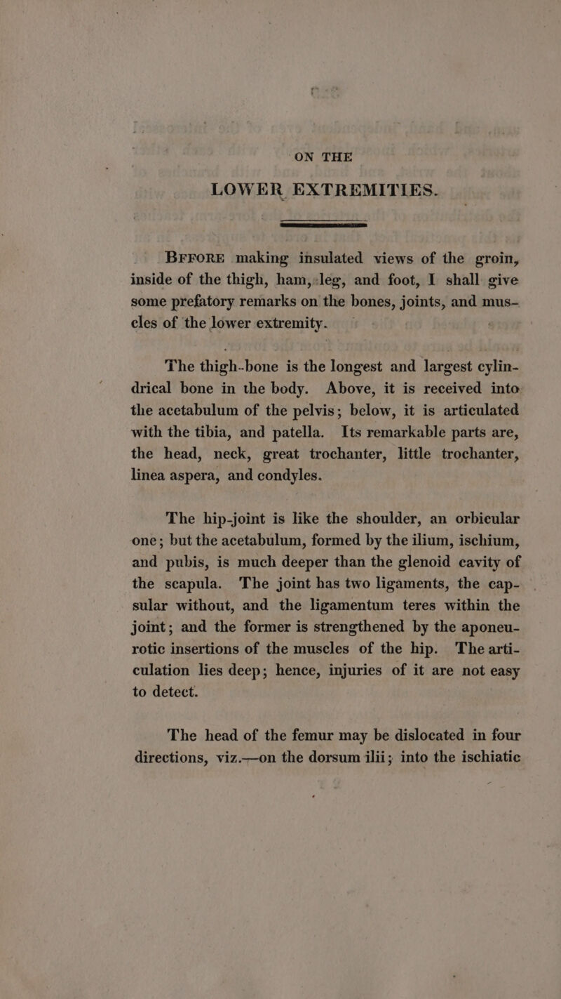 ON THE LOWER EXTREMITIES. BFFORE making insulated views of the groin, inside of the thigh, ham,:leg, and foot, I shall give some prefatory remarks on the bones, joints, and mus- cles of the lower extremity. The thigh-bone is the longest and largest cylin- drical bone in the body. Above, it is received into the acetabulum of the pelvis; below, it is articulated with the tibia, and patella. Its remarkable parts are, the head, neck, great trochanter, little trochanter, linea aspera, and condyles. The hip-joint is like the shoulder, an orbieular one; but the acetabulum, formed by the ilium, ischium, and pubis, is much deeper than the glenoid cavity of the scapula. The joint has two ligaments, the cap- sular without, and the ligamentum teres within the joint; and the former is strengthened by the aponeu- rotic insertions of the muscles of the hip. The arti- culation lies deep; hence, injuries of it are not easy to detect. The head of the femur may be dislocated in four directions, viz.—on the dorsum ilii; into the ischiatic