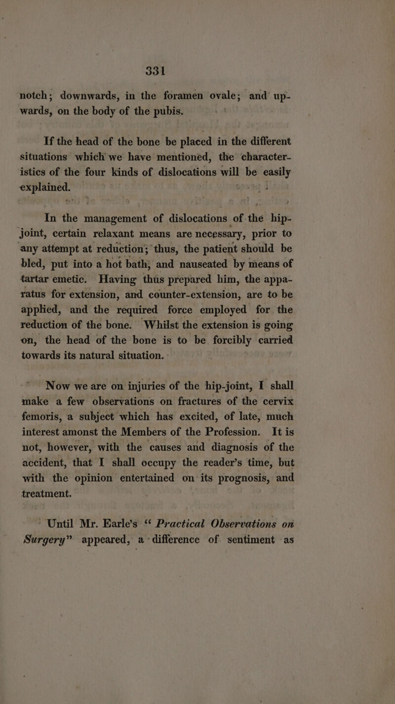 notch; downwards, in the foramen ovale; and’ up- wards, on the body of the pubis. If the head of the bone be placed in the different situations which we have mentioned, the character- istics of the four kinds of dislocations will ‘be gall bape ; In the Etat of dislocations of the hip- joint, certain relaxant means are necessary, prior to ‘any attempt at reduction; thus, the patient should be bled, put into a hot bath} and nauseated by means of tartar emetic. Having this prepared him, the appa- ratus for extension, and counter-extension, are to be applied, and the required force employed for the reduction of the bone. Whilst the extension is going on, the head of the bone is to be forcibly carried towards its natural situation. Now we are on injuries of the hip-joint, I shall make a few observations on fractures of the cervix femoris, a subject which has excited, of late, much interest amonst the Members of the Profession. It is not, however, with the causes and diagnosis of the accident, that I shall occupy the reader’s time, but with the opinion entertained on its Preganey and treatment. | Until Mr. Earle’s “ Practical Observations on Surgery” appeared, a difference of. sentiment «as