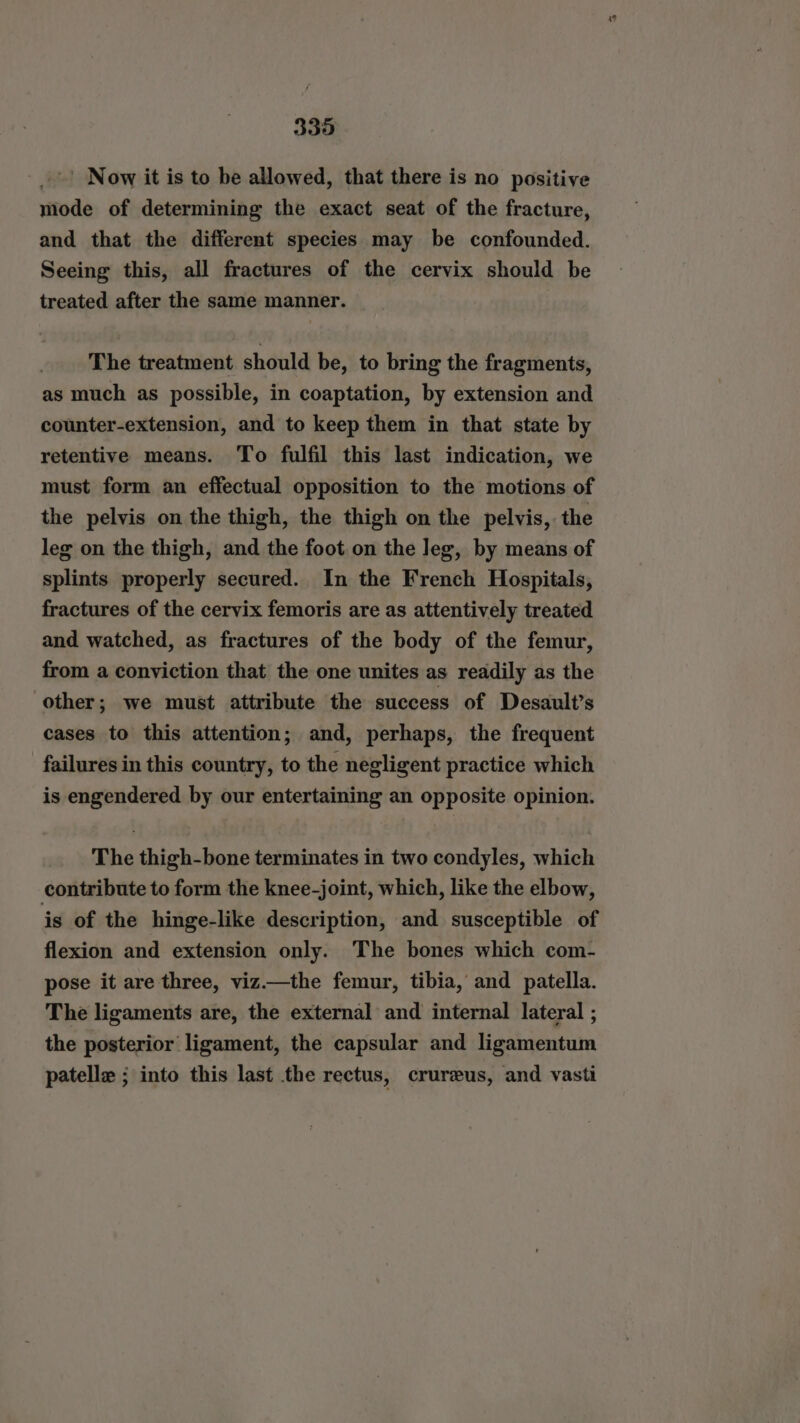 - > Now it is to be allowed, that there is no positive mode of determining the exact seat of the fracture, and that the different species may be confounded. Seeing this, all fractures of the cervix should be treated after the same manner. The treatment should be, to bring the fragments, as much as possible, in coaptation, by extension and counter-extension, and to keep them in that state by retentive means. To fulfil this last indication, we must form an effectual opposition to the motions of the pelvis on the thigh, the thigh on the pelvis, the leg on the thigh, and the foot on the leg, by means of splints properly secured. In the French Hospitals, fractures of the cervix femoris are as attentively treated and watched, as fractures of the body of the femur, from a conviction that the one unites as readily as the other; we must attribute the success of Desault’s cases to this attention; and, perhaps, the frequent failures in this country, to the negligent practice which is engendered by our entertaining an opposite opinion. The thigh-bone terminates in two condyles, which contribute to form the knee-joint, which, like the elbow, is of the hinge-like description, and susceptible of flexion and extension only. The bones which com- pose it are three, viz—the femur, tibia, and patella. The ligaments are, the external and internal lateral ; the posterior ligament, the capsular and ligamentum patelle ; into this last the rectus, crureus, and vasti