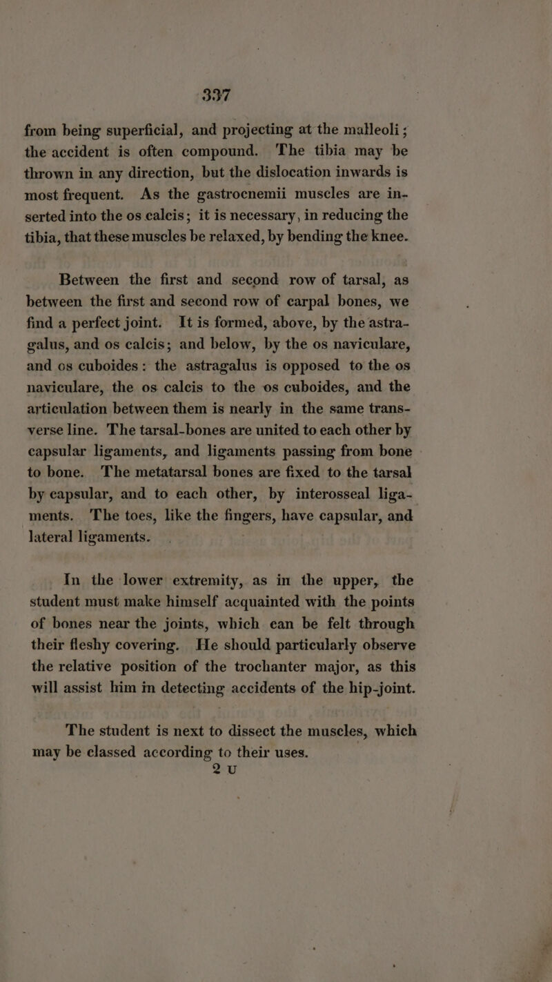 from being superficial, and projecting at the malleoli; the accident is often compound. The tibia may be thrown in any direction, but the dislocation inwards is most frequent. As the gastrocnemii muscles are in- serted into the os caleis; it is necessary, in reducing the tibia, that these muscles be relaxed, by bending the knee. Between the first and second row of tarsal, as between the first and second row of carpal bones, we find a perfect joint. It is formed, above, by the astra- galus, and os calcis; and below, by the os naviculare, and os cuboides: the astragalus is opposed to the os naviculare, the os calcis to the os cuboides, and the articulation between them is nearly in the same trans- verse line. The tarsal-bones are united to each other by capsular ligaments, and ligaments passing from bone to bone. The metatarsal bones are fixed to the tarsal by capsular, and to each other, by interosseal liga- ments. The toes, like the fingers, have capsular, and lateral ligaments. In the lower extremity, as in the upper, the student must make himself acquainted with the points of bones near the joints, which ean be felt through their fleshy covering. He should particularly observe the relative position of the trochanter major, as this will assist him im detecting accidents of the hip-joint. The student is next to dissect the muscles, which may be classed according to their uses. 2U