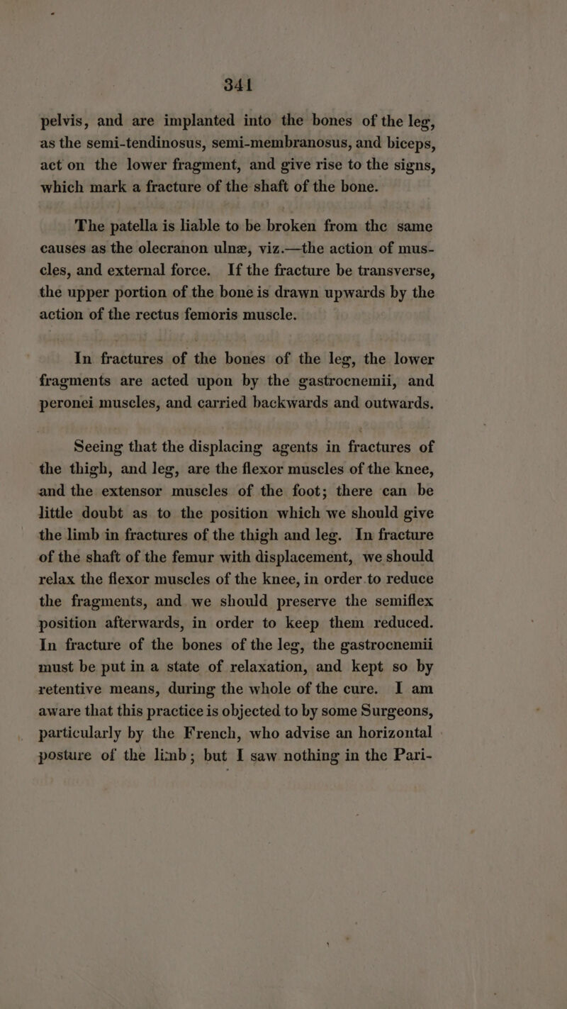 pelvis, and are implanted into the bones of the leg, as the semi-tendinosus, semi-membranosus, and biceps, act on the lower fragment, and give rise to the signs, which mark a fracture of the shaft of the bone. The patella is liable to be broken from the same causes as the olecranon ulne, viz.—the action of mus- cles, and external force. If the fracture be transverse, the upper portion of the bone is drawn upwards by the action of the rectus femoris muscle. In fractures of the bones of the leg, the lower fragments are acted upon by the gastrocnemii, and peronei muscles, and carried backwards and outwards. Seeing that the displacing agents in fractures of the thigh, and leg, are the flexor muscles of the knee, and the extensor muscles of the foot; there can be little doubt as to the position which we should give the limb in fractures of the thigh and leg. In fracture of the shaft of the femur with displacement, we should relax the flexor muscles of the knee, in order.to reduce the fragments, and we should preserve the semiflex position afterwards, in order to keep them reduced. In fracture of the bones of the leg, the gastrocnemii must be put in a state of relaxation, and kept so by retentive means, during the whole of the cure. I am aware that this practice is objected to by some Surgeons, particularly by the French, who advise an horizontal posture of the limb; but I saw nothing in the Pari-