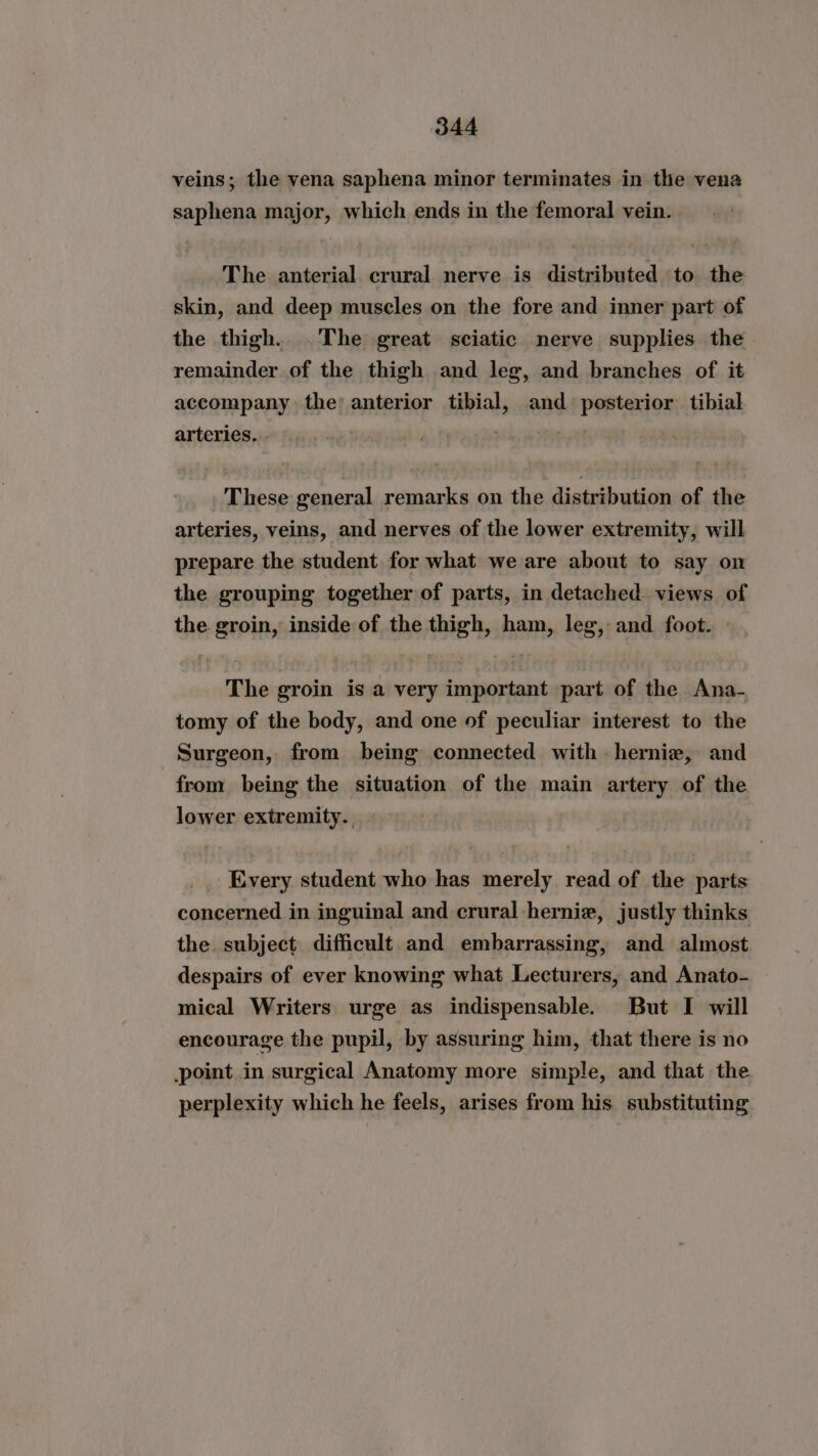 veins; the vena saphena minor terminates in the vena saphena major, which ends in the femoral vein. The anterial crural nerve is distributed to the skin, and deep muscles on the fore and inner part of the thigh. .The great sciatic nerve supplies the remainder of the thigh and leg, and branches of it accompany the’ anterior tibial, and posterior tibial arteries. - | . These general remarks on the distribution of the arteries, veins, and nerves of the lower extremity, will prepare the student. for what we are about to say on the grouping together of parts, in detached views of the groin, inside of the thigh, ham, leg, and foot. The groin is a very important part of the Ana- tomy of the body, and one of peculiar interest to the Surgeon, from being connected with. hernie, and from being the situation of the main artery of the lower extremity., Every student who has merely read of the parts concerned in inguinal and crural-hernie, justly thinks the. subject difficult. and embarrassing, and almost despairs of ever knowing what Lecturers, and Anato- mical Writers urge as indispensable. But I will encourage the pupil, by assuring him, that there is no point in surgical Anatomy more simple, and that the perplexity which he feels, arises from his. substituting