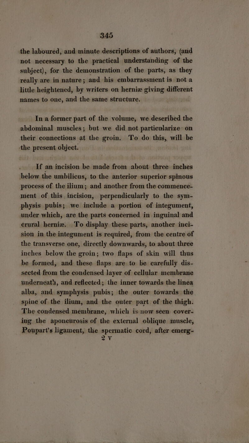 the laboured, and minute descriptions of authors, (and not necessary to the practical understanding of the subject), for the demonstration of the parts, as they really are in nature; and his embarrassment is not a little heightened, by writers on hernie giving different names to one, and the same structure. In a former part of the volume, we deseribed the abdominal muscles; but we did not particularize’ on their connections at the groin. To do this, will be the present object. If an incision be made from about three inches below the umbilicus, to the anterior superior spmous process of the ilium; and another from the commence- ment of this incision, perpendicularly to the sym- physis pubis; we include a portion of integument, under which, are the parts concerned in inguinal and crural hernie. To display these parts, another inci- sion in the integument is required, from the centre of the transverse one, directly downwards, to about three inches below the groin; two flaps of skin will thus be formed, and these flaps are to be carefully dis- sected from the condensed layer of cellular membrane underneath, and reflected; the inner towards the linea alba, and symphysis pubis; the outer towards the spine of the ilium, and the outer part of the thigh. The condensed membrane, which is now seen cover- ing the aponeurosis of the external oblique muscle, Poupart’s ligament, the spermatic cord, after emerg- 2V