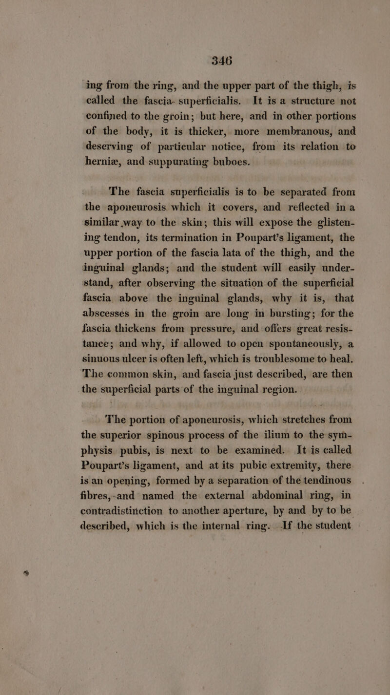 ing from the ring, and the upper part of the thigh, is called the fascia- superficialis. It is a structure not confined to the groin; but here, and in other portions of the body, it is thicker, more membranous, and deserving of particular notice, from its relation to hernie, and suppurating buboes. The fascia superficialis is to be separated from the aponeurosis. which it covers, and reflected in a similar way to the skin; this will expose the glisten- ing tendon, its termination in Poupart’s ligament, the upper portion of the fascia lata of the thigh, and the inguinal glands; and the student will easily under- stand, after observing the situation of the superficial fascia above the inguinal glands, why it is, that abscesses in the groin are long in bursting; for the fascia thickens from pressure, and offers great resis- tance; and why, if allowed to open spontaneously, a sinuous ulcer is often left, which is troublesome to heal. ‘The common skin, and fascia just described, are then the superficial parts of the inguinal region. The portion of aponeurosis, which stretches from the superior spinous process of the ilium to the sym- physis pubis, is next to be examined. It is called Poupart’s ligament, and at its pubic extremity, there is an opening, formed by a separation of the tendinous fibres,-and named. the external abdominal ring, in contradistiniction to another aperture, by and by to be described, which is the internal ring. If the student. .
