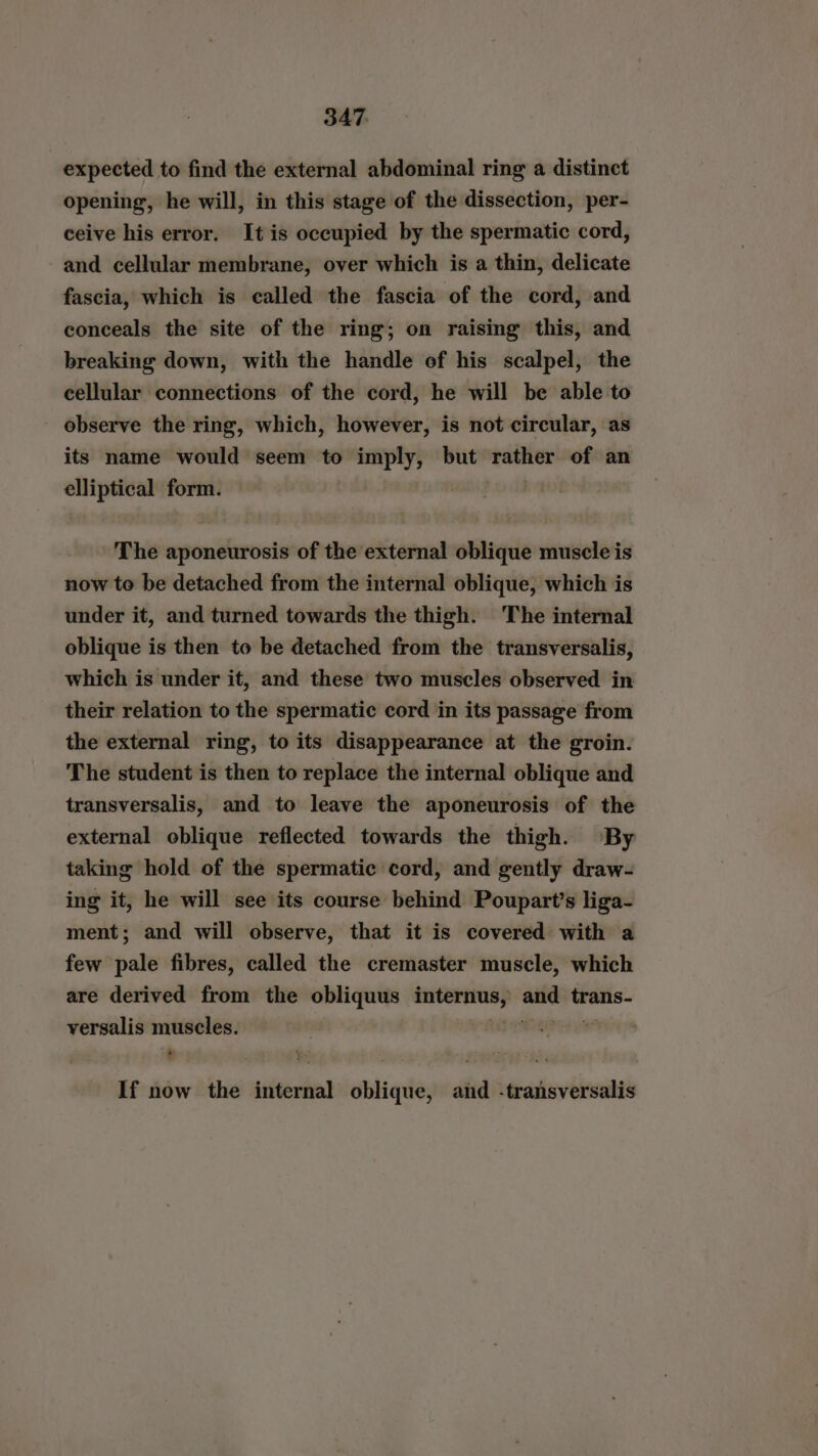 expected to find the external abdominal ring a distinct opening, he will, in this stage of the dissection, per- ceive his error. It is occupied by the spermatic cord, and cellular membrane, over which is a thin, delicate fascia, which is called the fascia of the cord, and conceals the site of the ring; on raising this, and breaking down, with the handle of his scalpel, the cellular connections of the cord, he will be able to observe the ring, which, however, is not circular, as its name would seem to nye but ei of an elliptical form. The aponeurosis of the external oblique muscle is now to be detached from the internal oblique, which is under it, and turned towards the thigh. The internal oblique is then to be detached from the transversalis, which is under it, and these two muscles observed in their relation to the spermatic cord in its passage from the external ring, to its disappearance at the groin. The student is then to replace the internal oblique and transversalis, and to leave the aponeurosis of the external oblique reflected towards the thigh. By taking hold of the spermatic cord, and gently draw- ing it, he will see its course behind Poupart’s liga- ment; and will observe, that it is covered with a few pale fibres, called the cremaster muscle, which are derived from the obliquus aes a tranis- versalis muscles. ; % If now the internal oblique, and -transversalis