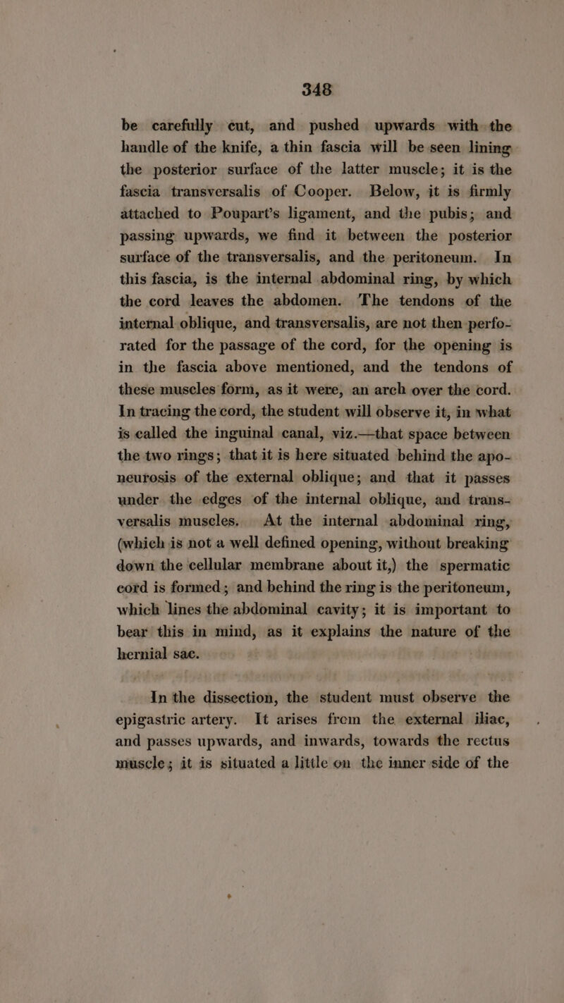 be carefully cut, and pushed upwards with. the handle of the knife, a thin fascia will be seen lining the posterior surface of the latter muscle; it is the fascia transversalis of Cooper. Below, it is firmly attached to Poupart’s ligament, and the pubis; and passing upwards, we find it between the posterior surface of the transversalis, and the peritoneum. In this fascia, is the internal abdominal ring, by which the cord leaves the abdomen. The tendons of the internal oblique, and transversalis, are not then perfo- rated for the passage of the cord, for the opening is in the fascia above mentioned, and the tendons of these muscles form, as it were, an arch over the cord. In tracing the cord, the student will observe it, in what is called the inguinal canal, viz.—that space between the two rings; that it is here situated behind the apo- neurosis of the external oblique; and that it passes under the edges of the internal oblique, and trans- versalis muscles. At the internal abdominal ring, (which is not a well defined opening, without breaking down the cellular membrane about it,) the spermatic cord is formed; and behind the ring is the peritoneum, which lines the abdominal cavity; it is important to bear this in mind, as it explains the nature of the hernial sac. In the dissection, the student must observe the epigastric artery. It arises frem the external iliac, and passes upwards, and inwards, towards the rectus muscle; it is situated a little on the inner side of the