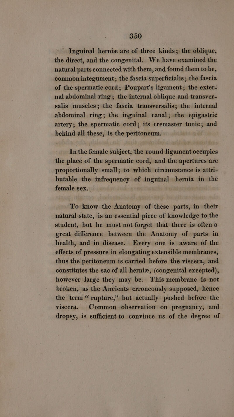 Inguinal hernie are of three kinds; the oblique, the direct, and the congenital. We have examined the natural parts connected with them, and found them to be, common integument; the fascia superficialis; the fascia of the spermatic cord; Poupart’s ligament; the exter- nal abdominal ring; the internal oblique and transver- salis muscles; the fascia transversalis; the internal abdominal ring; the inguinal canal; the epigastric artery; the spermatic cord; its cremaster tunic; and behind all these, is the peritoneum. In the female subject, the round ligament occupies the place of the spermatic cord, and the apertures are proportionally small; to which circumstance is attri- butable the infrequency of inguinal hernia in the female sex. To know the Anatomy of these parts, in their natural state, is an essential piece of knowledge to the student, but he must not forget that there is often a great difference between the Anatomy of parts in health, and in disease. Every one is aware of the effects of pressure in elongating extensible membranes, thus the peritoneum is carried before the viscera, and constitutes the sac of all herniz, (congenital excepted), however large they may be. This membrane is not broken, as the Ancients erroneously supposed, hence the term “ rupture,” but actually pushed before the viscera. Common observation on pregnancy, and dropsy, is sufficient to convince us of the degree of