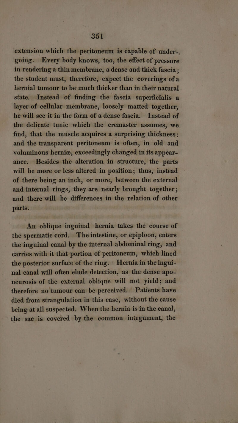 extension which the peritoneum is capable of under-. going. Every body knows, too, the effect of pressure in rendering a thin membrane, a dense and thick fascia ; the student must, therefore, expect the coverings ofa hernial tumour to be much thicker than in their natural state. Instead of finding the fascia superficialis a layer of cellular membrane, loosely matted together, he will see it in the form of a dense fascia. Instead of the delicate tunic which the cremaster assumes, we find, that the muscle acquires a surprising thickness: and the transparent peritoneum is often, in old and voluminous herniz, exceedingly changed in its appear- ance. Besides the alteration in structure, the parts will be more or less altered in position; thus, instead of there being an inch, or more, between the external and internal rings, they are nearly brought together; and there will be differences in the relation of other parts. An oblique inguinal hernia takes the course of the spermatic cord. The intestine, or epiploon, enters the inguinal canal by the internal abdominal ring, and carries with it that portion of peritoneum, which lined the posterior surface of the ring. Hernia in the ingui- nal canal will often elude detection, as the dense apo- neurosis of the external oblique will not yield; and therefore no tumour can be perceived. Patients have died from strangulation in this case, without the cause being at all suspected. When the hernia is in the canal, the sac is covered by the common integument, the