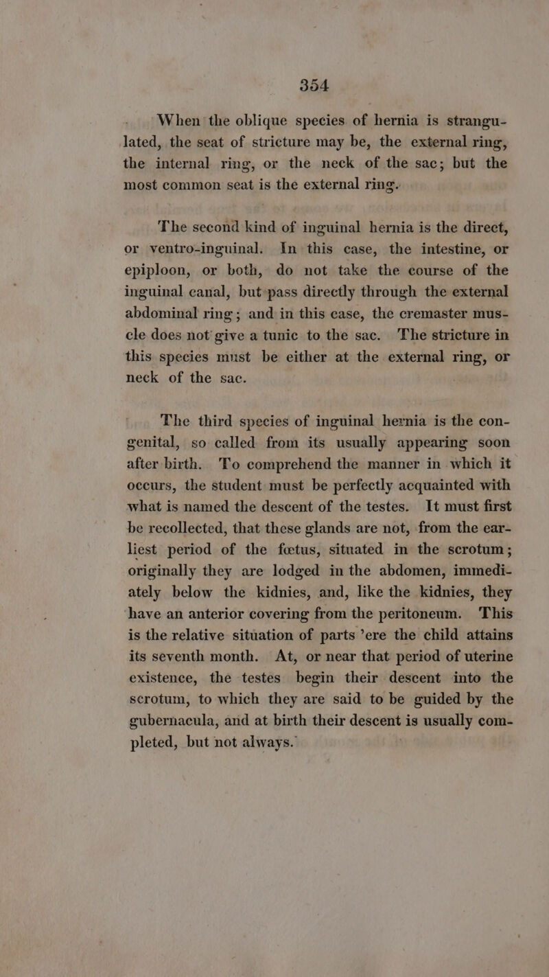 304 When the oblique species. of hernia is strangu- lated, the seat of stricture may be, the external ring, the internal ring, or the neck of the sac; but the most common seat is the external ring. The second kind of inguinal hernia is the direct, or ventro-inguinal. In this case, the intestine, or epiploon, or both, do not take the course of the inguinal canal, but»pass directly through the external abdominal ring; and in this case, the cremaster mus- cle does not give a tunic to the sac. The stricture in this species must be either at the external ring, or neck of the sac. The third species of inguinal hernia is the con- genital, so called from its usually appearing soon after birth. To comprehend the manner in which it occurs, the student must be perfectly acquainted with what is named the descent of the testes. It must first be recollected, that these glands are not, from the ear- liest period of the foetus, situated in the scrotum ; originally they are lodged in the abdomen, immedi- ately below the kidnies, and, like the kidnies, they have an anterior covering from the peritoneum. This is the relative situation of parts ’ere the child attains its seventh month. At, or near that period of uterine existence, the testes begin their descent into the scrotum, to which they are said to be guided by the gubernacula, and at birth their descent is usually com- pleted, but not always.