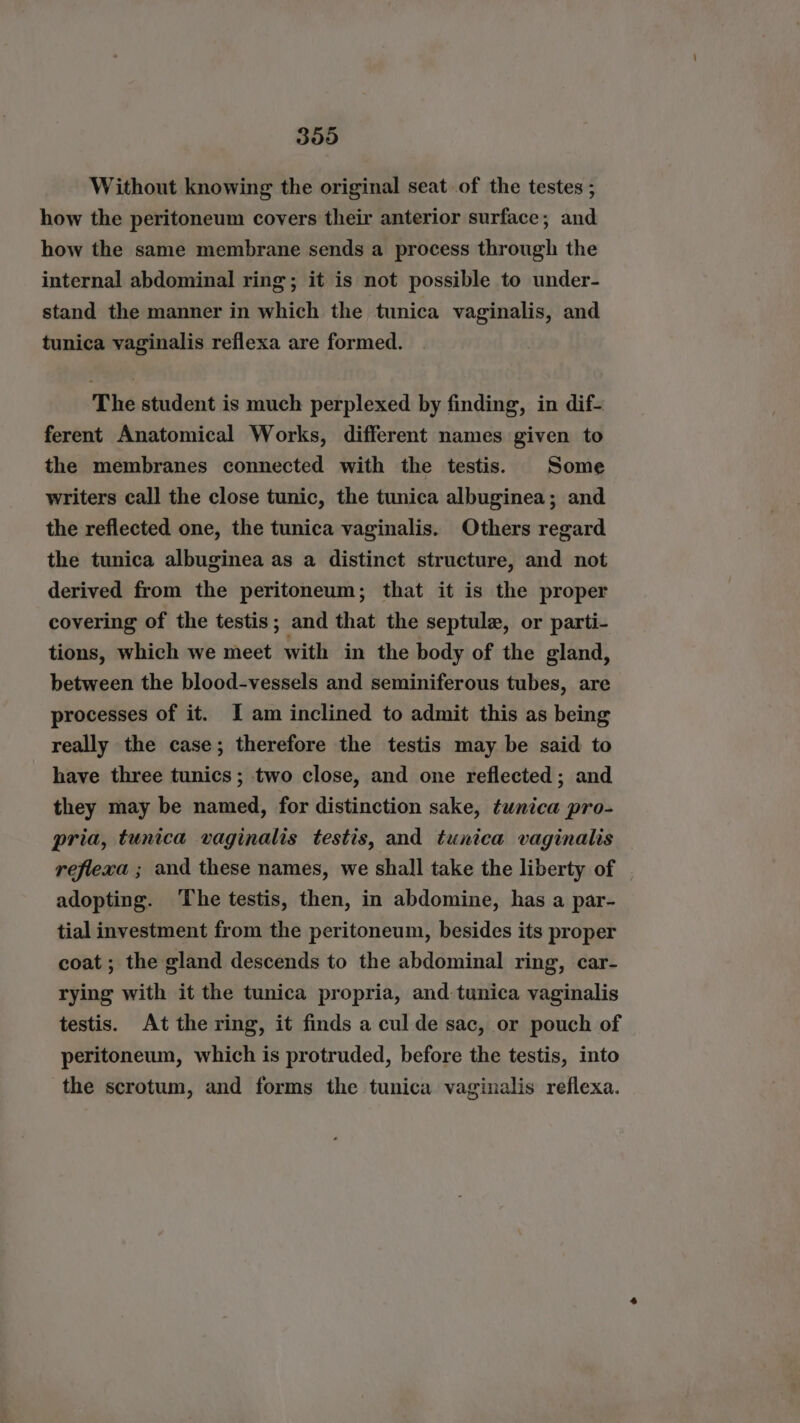 359 Without knowing the original seat of the testes ; how the peritoneum covers their anterior surface; and how the same membrane sends a process through the internal abdominal ring; it is not possible to under- stand the manner in which the tunica vaginalis, and tunica vaginalis reflexa are formed. The student is much perplexed by finding, in dif- ferent Anatomical Works, different names given to the membranes connected with the testis. Some writers call the close tunic, the tunica albuginea; and the reflected one, the tunica vaginalis. Others regard the tunica albuginea as a distinct structure, and not derived from the peritoneum; that it is the proper covering of the testis; and that the septule, or parti- tions, which we meet with in the body of the gland, between the blood-vessels and seminiferous tubes, are processes of it. I am inclined to admit this as being really the case; therefore the testis may be said to have three tunics; two close, and one reflected; and they may be named, for distinction sake, tunica pro- pria, tunica vaginalis testis, and tunica vaginalis reflexa ; and these names, we shall take the liberty of | adopting. The testis, then, in abdomine, has a par- tial investment from the peritoneum, besides its proper coat ; the gland descends to the abdominal ring, car- rying with it the tunica propria, and tunica vaginalis testis. At the ring, it finds a cul de sac, or pouch of peritoneum, which is protruded, before the testis, into the scrotum, and forms the tunica vaginalis reflexa.