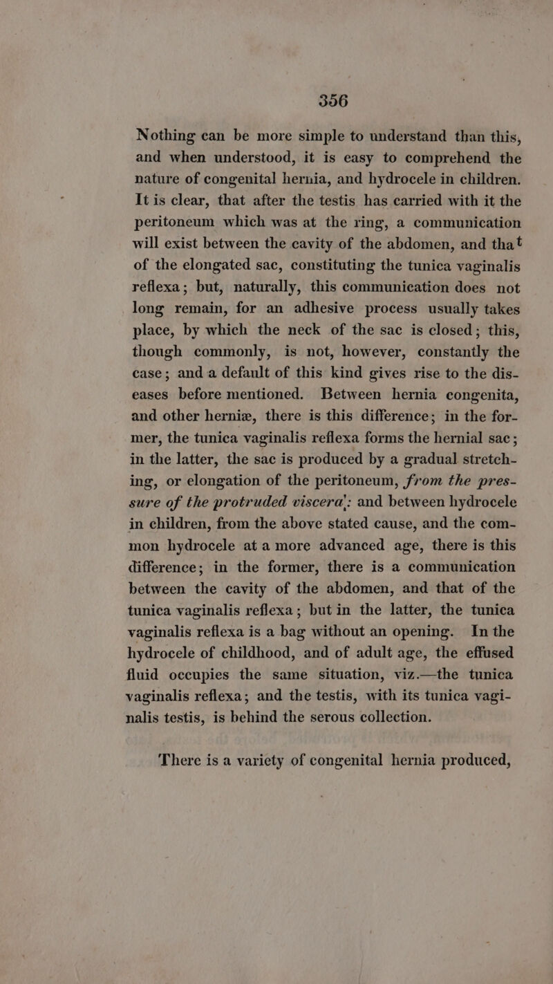 Nothing can be more simple to understand than this, and when understood, it is easy to comprehend the nature of congenital hernia, and hydrocele in children. It is clear, that after the testis has carried with it the peritoneum which was at the ring, a communication will exist between the cavity of the abdomen, and tha! of the elongated sac, constituting the tunica vaginalis reflexa; but, naturally, this communication does not long remain, for an adhesive process usually takes place, by which the neck of the sac is closed; this, though commonly, is not, however, constantly the case; anda default of this kind gives rise to the dis- eases before mentioned. Between hernia congenita, and other herniz, there is this difference; in the for- mer, the tunica vaginalis reflexa forms the hernial sac; in the latter, the sac is produced by a gradual stretch- ing, or elongation of the peritoneum, from the pres- sure of the protruded viscera’: and between hydrocele in children, from the above stated cause, and the com- mon hydrocele at a more advanced age, there is this difference; in the former, there is a communication between the cavity of the abdomen, and that of the tunica vaginalis reflexa; but in the latter, the tunica vaginalis reflexa is a bag without an opening. In the hydrocele of childhood, and of adult age, the effused fluid occupies the same situation, viz.—the tunica vaginalis reflexa; and the testis, with its tunica vagi- nalis testis, is behind the serous collection. There is a variety of congenital hernia produced,