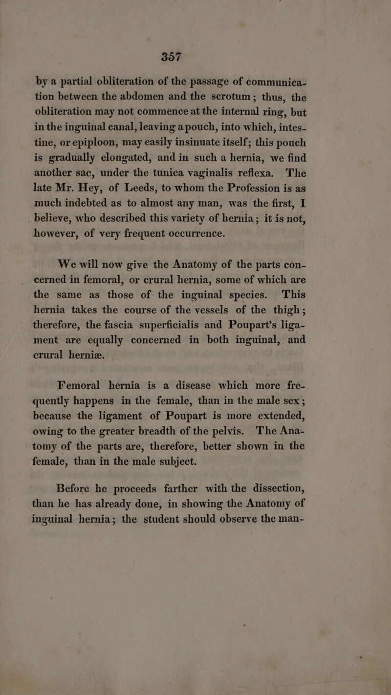 by a partial obliteration of the passage of communica- tion between the abdomen and the scrotum; thus, the obliteration may not commence at the internal ring, but in the inguinal canal, leaving a pouch, into which, intes- tine, or epiploon, may easily insinuate itself; this pouch is gradually elongated, and in such a hernia, we find another sac, under the tunica vaginalis reflexa. The late Mr. Hey, of Leeds, to whom the Profession is as much indebted as to almost any man, was the first, I believe, who described this variety of hernia; it is not, however, of very frequent occurrence. We will now give the Anatomy of the parts con- cerned in femoral, or crural hernia, some of which are the same as those of the inguinal species. This hernia takes the course of the vessels of the thigh; therefore, the fascia superficialis and Poupart’s liga- ment are equally concerned in both inguinal, and crural hernie. _ Femoral hernia is a disease which more fre- quently happens in the female, than in the male sex; because the ligament of Poupart is more extended, owing to the greater breadth of the pelvis. The Ana- tomy of the parts are, therefore, better shown in the female, than in the male subject. Before he proceeds farther with the dissection, than he has already done, in showing the Anatomy of inguinal hernia; the student should observe the man-