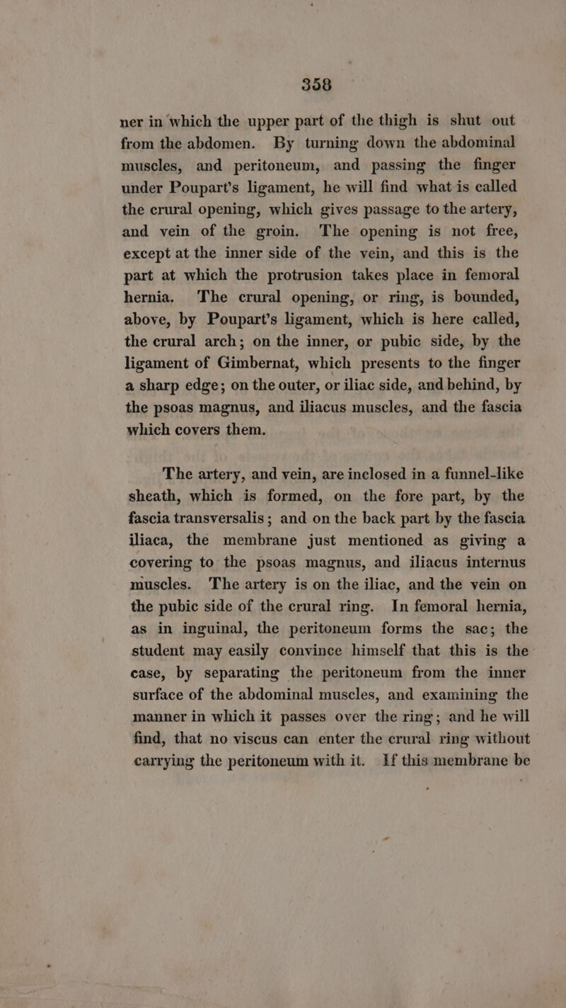 ner in which the upper part of the thigh is shut out from the abdomen. By turning down the abdominal muscles, and peritoneum, and passing the finger under Poupart’s ligament, he will find what is called the crural opening, which gives passage to the artery, and vein of the groin. The opening is not free, except at the inner side of the vein, and this is the part at which the protrusion takes place in femoral hernia. The crural opening, or ring, is bounded, above, by Poupart’s ligament, which is here called, the crural arch; on the inner, or pubic side, by the ligament of Gimbernat, which presents to the finger a sharp edge; on the outer, or iliac side, and behind, by the psoas magnus, and iliacus muscles, and the fascia which covers them. The artery, and vein, are inclosed in a funnel-like sheath, which is formed, on the fore part, by the fascia transversalis ; and on the back part by the fascia iliaca, the membrane just mentioned as giving a covering to the psoas magnus, and iliacus internus muscles. The artery is on the iliac, and the vein on the pubic side of the crural ring. In femoral hernia, as in inguinal, the peritoneum forms the sac; the student may easily convince himself that this is the case, by separating the peritoneum from the inner surface of the abdominal muscles, and examining the manner in which it passes over the ring; and he will find, that no viscus can enter the crural ring without carrying the peritoneum with it. If this membrane be