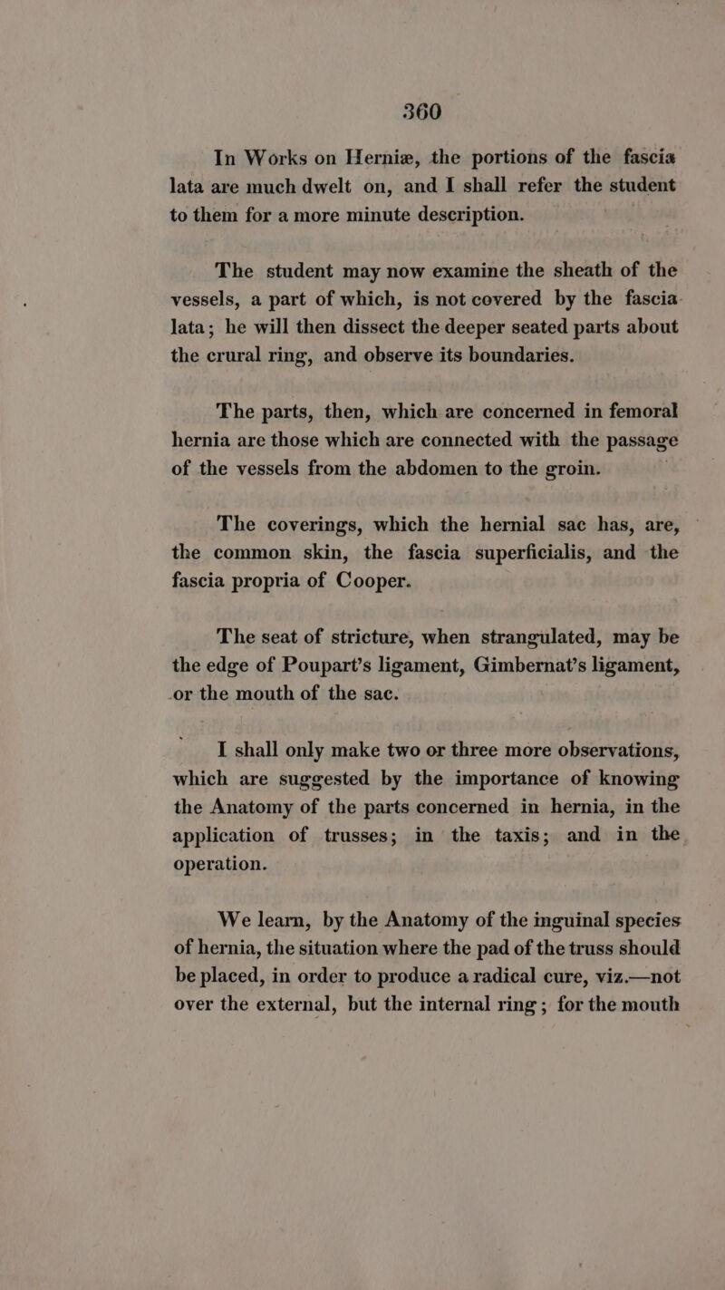In Works on Herniz, the portions of the fascia lata are much dwelt on, and I shall refer the student to them for a more minute description. The student may now examine the sheath of the vessels, a part of which, is not covered by the fascia. Jata; he will then dissect the deeper seated parts about the crural ring, and observe its boundaries. The parts, then, which are concerned in femoral hernia are those which are connected with the passage of the vessels from the abdomen to the groin. The coverings, which the hernial sac has, are, the common skin, the fascia superficialis, and the fascia propria of Cooper. The seat of stricture, when strangulated, may be the edge of Poupart’s ligament, Gimbernat’s ligament, or the mouth of the sac. I shall only make two or three more observations, which are suggested by the importance of knowing the Anatomy of the parts concerned in hernia, in the application of trusses; in the taxis; and in the operation. We learn, by the Anatomy of the mguinal species of hernia, the situation where the pad of the truss should be placed, in order to produce a radical cure, viz.—not over the external, but the internal ring ; for the mouth