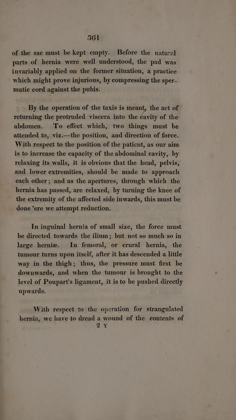 of the sac must be kept empty. Before the natural parts of hernia were well understood, the pad was invariably applied on the former situation, a practice which might prove injurious, by compressing the sper- matic cord against the pubis. By the operation of the taxis is meant, the act of returning the protruded viscera into the cavity of the abdomen. ‘To effect which, two things must be attended to, viz.—the position, and direction of force. With respect to the position of the paticut, as our aim is to increase the capacity of the abdominal cavity, by relaxing its walls, it is obvious that the head, pelvis, and lower extremities, should be made to approach each other; and as the apertures, through which the hernia has passed, are relaxed, by turning the knee of the extremity of the affected side inwards, this must be done ’ere we attempt reduction. In inguinal hernia of small size, the force must be directed towards the ilium; but not so much so in large hernie. In femoral, or crural hernia, the tumour turns upon itself, after it has descended a little way in the thigh; thus, the pressure must first be downwards, and when the tumour is brought to the level of Poupart’s ligament, it is to be pushed directly upwards. With respect to the operation for strangulated hernia, we have to dread a wound of the eontents of ee