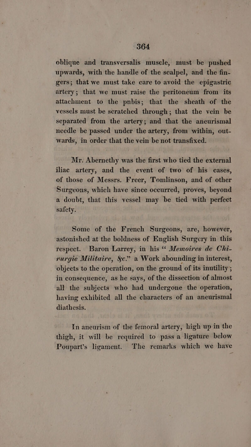 oblique and transversalis muscle, must be pushed upwards, with the handle of the scalpel, and the fin- gers; that we must take care to avoid the epigastric artery; that we must raise the peritoneum from its attachment to the pnbis; that the sheath of the vessels must be scratched through; that the vein be separated from the artery; and that the aneurismal needle be passed under the artery, from within, out- wards, in order that the vein be not transfixed. Mr. Abernethy was the first who tied the external iliac artery, and the event of two of his cases, of those of Messrs. Freer, ‘Tomlinson, and of other Surgeons, which have since occurred, proves, beyond a doubt, that this vessel may be tied with perfect safety. | | Some of the French Surgeons, are, however, astonished at the boldness of English Surgery in this respect. Baron Larrey, in his “‘ Memoires de Chi- rurgie Militaire, $c.” a Work abounding in interest, objects to the operation, on the ground of its inutility ; in consequence, as he says, of the dissection of almost all the subjects who had undergone the operation, having exhibited all the characters of an aneurismal diathesis. In aneurism of the femoral artery, high up in the thigh, it will be required to pass a ligature below Poupart’s ligament. The remarks which we have