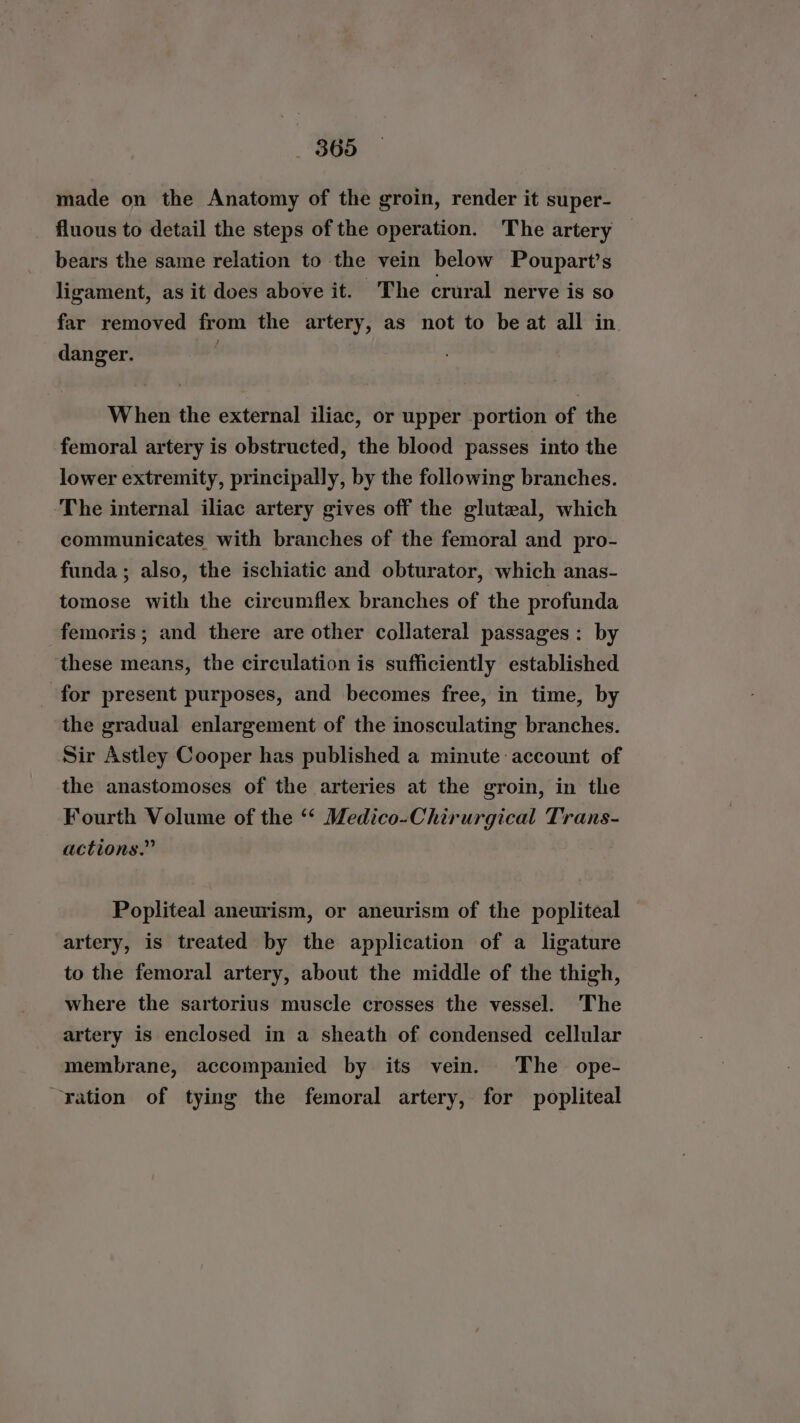 made on the Anatomy of the groin, render it super- fluous to detail the steps of the operation. The artery bears the same relation to the vein below Poupart’s ligament, as it does above it. The crural nerve is so far removed from the artery, as not to be at all in danger. | When the external iliac, or upper portion of the femoral artery is obstructed, the blood passes into the lower extremity, principally, by the following branches. The internal iliac artery gives off the gluteal, which communicates with branches of the femoral and pro- funda ; also, the ischiatic and obturator, which anas- tomose with the circumflex branches of the profunda femoris; and there are other collateral passages: by these means, the circulation is sufficiently established for present purposes, and becomes free, in time, by the gradual enlargement of the inosculating branches. Sir Astley Cooper has published a minute account of the anastomoses of the arteries at the groin, in the Fourth Volume of the ‘‘ Medico-Chirurgical Trans- actions.” Popliteal aneurism, or aneurism of the popliteal artery, is treated by the application of a ligature to the femoral artery, about the middle of the thigh, where the sartorius muscle crosses the vessel. The artery is enclosed in a sheath of condensed cellular membrane, accompanied by its vein. The ope- “ration of tying the femoral artery, for popliteal