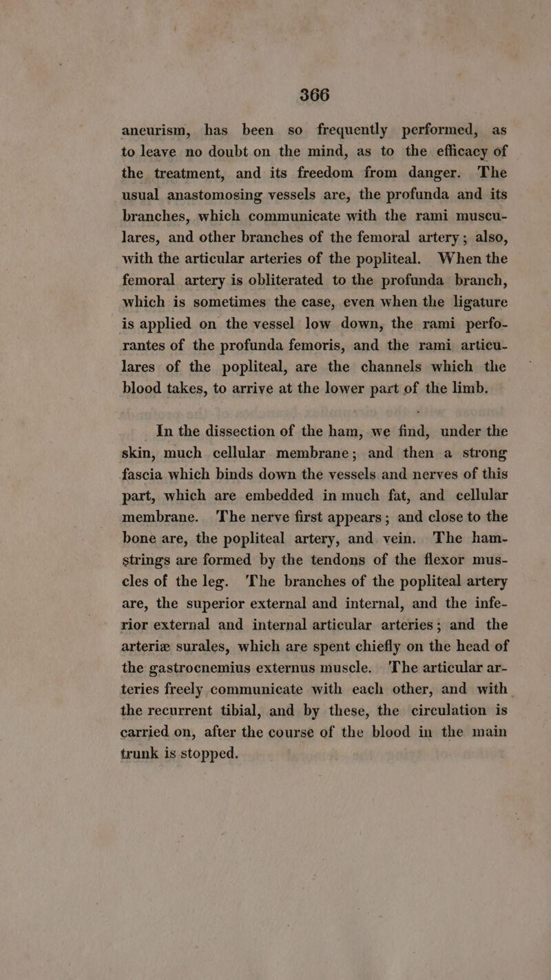 aneurism, has been so frequently performed, as to leave no doubt on the mind, as to the efficacy of the treatment, and its freedom from danger. The usual anastomosing vessels are, the profunda and its branches, which communicate with the rami muscu- lares, and other branches of the femoral artery; also, with the articular arteries of the popliteal. When the femoral artery is obliterated to the profunda branch, which is sometimes the case, even when the ligature is applied on the vessel low down, the rami perfo- rantes of the profunda femoris, and the rami articu- lares of the popliteal, are the channels which the blood takes, to arrive at the lower part of the limb. _ In the dissection of the ham, we find, under the skin, much cellular membrane; and then a strong fascia which binds down the vessels and nerves of this part, which are embedded in much fat, and cellular membrane. ‘The nerve first appears; and close to the bone are, the popliteal artery, and vein. The ham- strings are formed by the tendons of the flexor mus- cles of the leg. ‘The branches of the popliteal artery are, the superior external and internal, and the infe- rior external and internal articular arteries; and the arteriz surales, which are spent chiefly on the head of the gastrocnemius externus muscle. ‘The articular ar- teries freely communicate with each other, and with the recurrent tibial, and by these, the circulation is carried on, after the course of the blood in the main trunk is stopped.