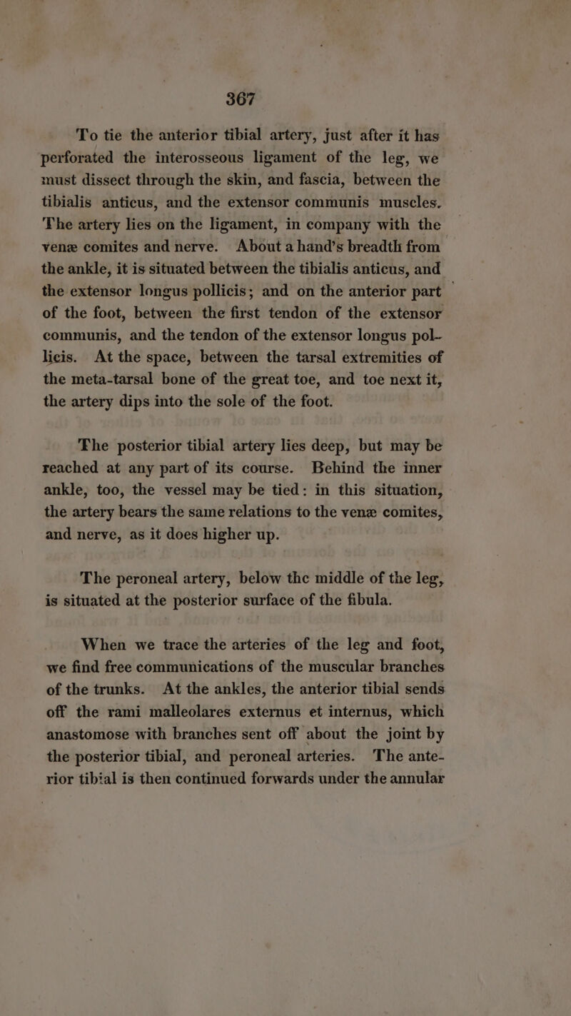 To tie the anterior tibial artery, just after it has perforated the interosseous ligament of the leg, we must dissect through the skin, and fascia, between the tibialis anticus, and the extensor communis muscles. The artery lies on the ligament, in company with the vene comites and nerve. About ahand’s breadth from - the ankle, it is situated between the tibialis anticus, and the extensor longus pollicis; and on the anterior part — of the foot, between the first tendon of the extensor communis, and the tendon of the extensor longus pol- licis. At the space, between the tarsal extremities of the meta-tarsal bone of the great toe, and toe next it, the artery dips into the sole of the foot. Fhe posterior tibial artery lies deep, but may be reached at any part of its course. Behind the inner ankle, too, the vessel may be tied: in this situation, the artery bears the same relations to the venz comites, and nerve, as it does higher up. The peroneal artery, below thc middle of the leg, is situated at the posterior surface of the fibula. When we trace the arteries of the leg and foot, we find free communications of the muscular branches of the trunks. At the ankles, the anterior tibial sends off the rami matleolares externus et internus, which anastomose with branches sent off about the joint by the posterior tibial, and peroneal arteries. The ante- rior tibial is then continued forwards under the annular