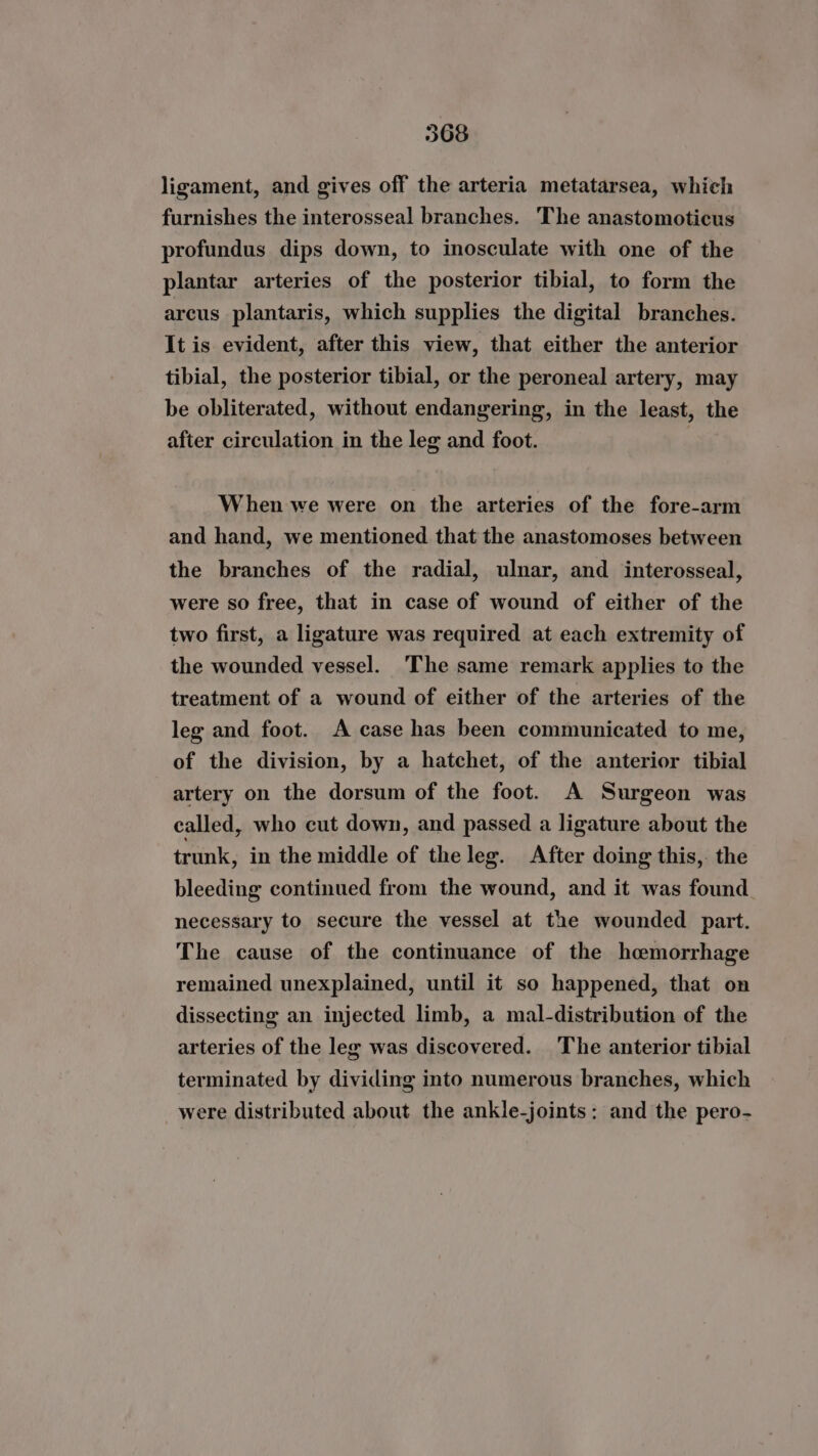 ligament, and gives off the arteria metatarsea, which furnishes the interosseal branches. The anastomoticus profundus dips down, to inosculate with one of the plantar arteries of the posterior tibial, to form the arcus plantaris, which supplies the digital branches. It is evident, after this view, that either the anterior tibial, the posterior tibial, or the peroneal artery, may be obliterated, without endangering, in the least, the after circulation in the leg and foot. When we were on the arteries of the fore-arm and hand, we mentioned that the anastomoses between the branches of the radial, ulnar, and interosseal, were so free, that in case of wound of either of the two first, a ligature was required at each extremity of the wounded vessel. The same remark applies to the treatment of a wound of either of the arteries of the leg and foot. A case has been communicated to me, of the division, by a hatchet, of the anterior tibial artery on the dorsum of the foot. A Surgeon was called, who cut down, and passed a ligature about the trunk, in the middle of the leg. After doing this,. the bleeding continued from the wound, and it was found necessary to secure the vessel at the wounded part. The cause of the continuance of the hemorrhage remained unexplained, until it so happened, that on dissecting an injected limb, a mal-distribution of the arteries of the leg was discovered. The anterior tibial terminated by dividing into numerous branches, which were distributed about the ankle-joints: and the pero-
