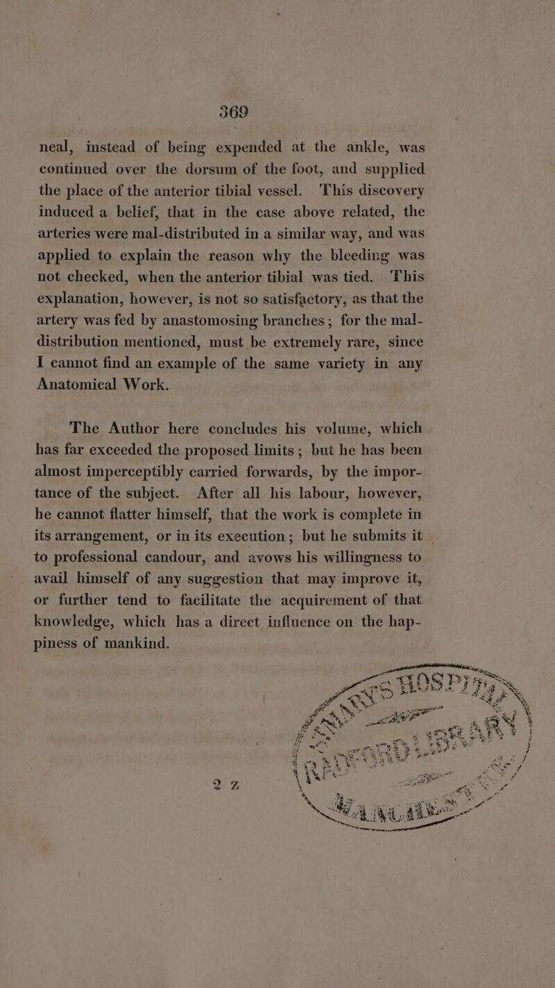 neal, instead of being expended at the ankle, was continued over the dorsum of the foot, and supplied the place of the anterior tibial vessel. ‘This discovery induced a belief, that in the case above related, the arteries were mal-distributed in a similar way, and was applied to explain the reason why the bleeding was not checked, when the anterior tibial was tied. ‘This explanation, however, is not so satisfactory, as that the artery was fed by anastomosing branches ; for the mal- distribution mentioned, must be extremely rare, since I cannot find an example of the same variety in any Anatomical Work. The Author here concludes his volume, which has far exceeded the proposed limits ; but he has been almost imperceptibly carried forwards, by the impor- tance of the subject.. After all his labour, however, he cannot flatter himself, that the work is complete in its arrangement, or in its execution; but he submits it to professional candour, and avows his willingness to avail himself of any suggestion that may improve it, or further tend to facilitate the acquirement of that knowledge, which has a direct influence on the hap- piness of mankind. py