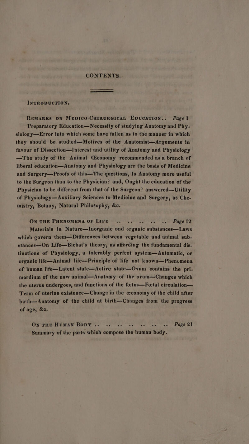 CONTENTS. | INTRODUCTION. ReMARKs ON MeEpDICO-CHIRURGICAL EDUCATION.. Pagel Preparatory Education—Necessity of studying Anatomy and Phy- siology—Error into which some have fallen as to the manver in which they should be studied—Motives of the Anatomist—Arguments in favour of Dissection—Interest and utility of Anatomy aud Physiology —The study of the Animal Giconomy recommended as a branch of liberal education—Anatomy and Physiology are the basis of Medicine and Surgery—Proofs of this—The questions, Is Anatomy more useful to the Surgeon than to the Physician? and, Ought the education of the Physician to be different from that of the Surgeon? answered—Utility of Physiology—Auxiliary Sciences to Medicine and Surgery, as Che- mistry, Botany, Natural Philosophy, &c. ON THE PHENOMENA OF LIFE so ee ee Je Page lz Materials in Nature—lInorganic and organic substances—Laws which govern them—Differences between vegetable and animal sub- stances—On Life—Bichat’s theory, as affording the fundamental dis- tinctions of Physiology, a tolerably perfect system—Automatic, or organic life—Animal life—Principle of life not known—Phenomena of human life—Latent state—Active state—Ovum contains the pri- mordium of the new animal—Anatomy of the ovam—Changes which the uterus undergoes, and functions of the foetus—Fcetal circulation— Term of uterine existence—Change in the ceconomy of the child after birth—Anatomy of the child at birth—Changes from the progress of age, &c. On THE HuMAN Bopy .. ..0 «ee ee ee ee = Page 21 Summary of the parts which compose the human body.