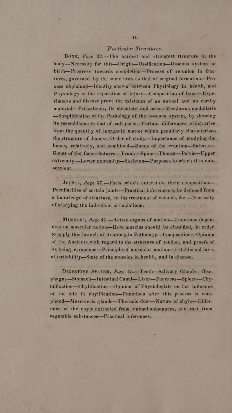 It. ‘Particular Structures. Bone, Page 22.—The hardest and strongest structure in the body—Necessity for this—Origin—Ossification—Osseous system at birth—Progress towards completion—Process of re-union in frac- tures, governed by the same laws as that of original formation—Pro- cess explained—Identity shown between Physiology in health, aud Physiology in the reparation of injury—Composition of bone—Expe- riments and disease prove the existence of an animal and an earthy material—Periosteum; its strneture and uses—Membrana medullaris —Simplification of the Pathology of the osseous system, by showing its resemblance to that of soft parts—Certain differeuces which arise from the quantity of inorganic matter which peculiarly characterizes the structure of bones—Order of study—Importance of studying the bones, relatively, and combined—Bones of the cranium—Sutures— Bones of the face—Sutures—Trunk—Spine—Thorax—Pelvis—U pper extremity— Lower extremity—Skeleton— Purposes to which it is sub- Servient. JOINTs, Page 37,—Parts which enter into their composition— Peculiarities of certain joints—Practical infereuces tv be deduced from a knowledge of structure, iv the treatmeut of wounds, &amp;c.—Necessity of studying the individual articulations. Muscuies, Page 41.—Active organs of motion—Functions depen- dent on wuscular action—How muscles should be classified, in order to apply this branch vf Anatomy to Pathology—Composition—Opinion of the Ancients with regard to the structure of tendon, and proofs of ifs being erroneous—Prineiple of muscular motioun—Fstablished laws of irritability—State of the muscles in health, and in disease. DIGESTIVE SysTEM, Page 45.—Teeth—Salivary Glands—Ciso- phagus—Stomach—Intestinal Canal—Liver—Pancreas—Spleen—Chy- mification—Chylification—Opinion of Physiologists on the influence of the bile in chylification—Funetions after this process is com- pleted—Mesenteric glands—Thoracie duct—Nature of chyle— Differ- ence of the chyle extracted from animal substances, and that from vegetable substances—Practical inferences.