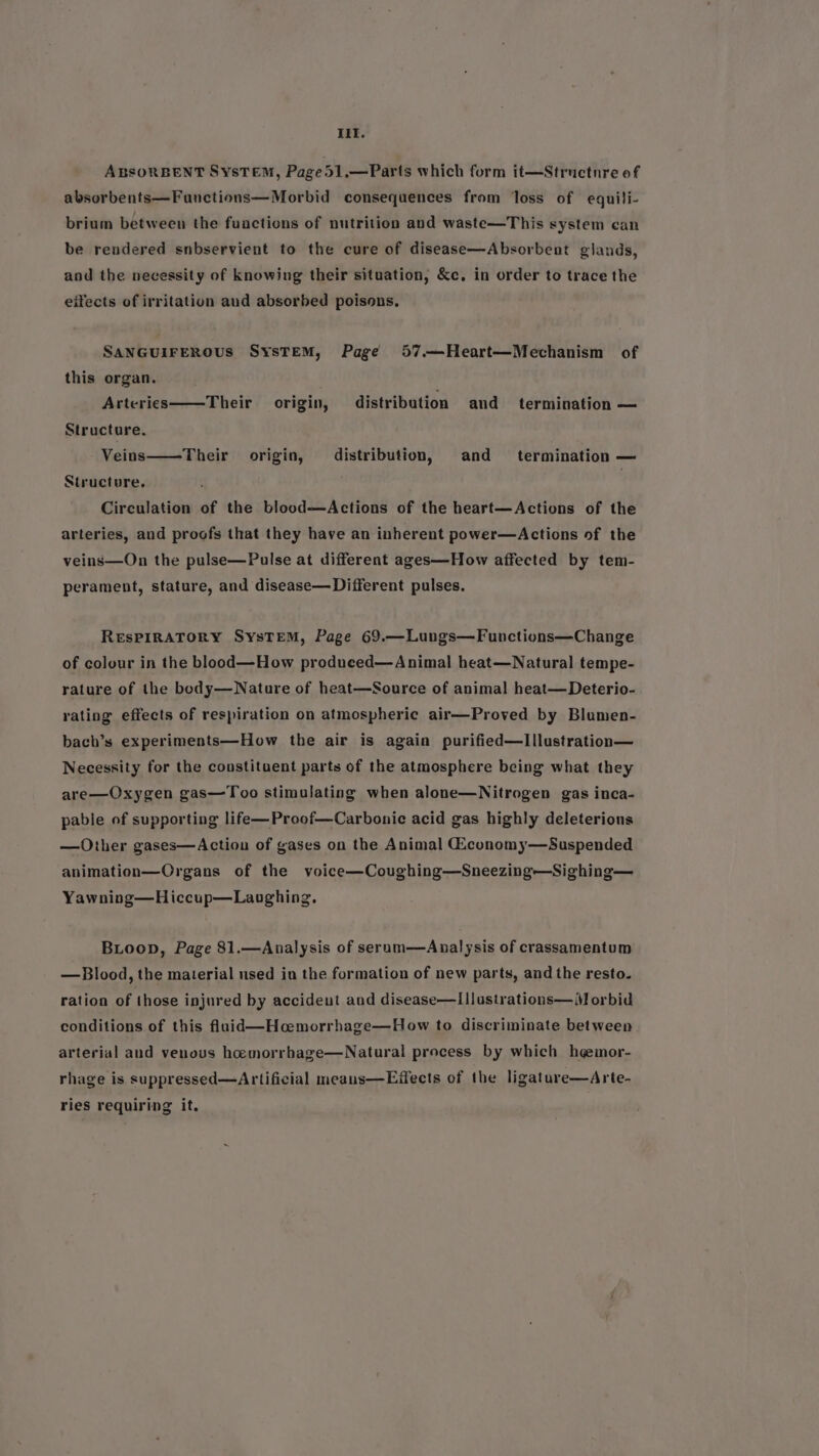 iif. ABSORBENT SysTEM, Page51,.—Parts which form it—Structnre of absorbents—Fanctions—Morbid consequences from loss of equili- brium between the fuactions of nutrition and waste—This system can be rendered snbservient to the cure of disease—Absorbent glands, and the necessity of knowing their situation, &c, in order to trace the eifects of irritation aud absorbed poisons, SANGUIFEROUS SysTEM, Page 57.—Heart—Mechanism of this organ. Arteries Their origin, distribution and termination — Structure, Veins——Their origin, distribution, and termination — Structure, . Circulation of the blood—Actions of the heart—Actions of the arteries, and proofs that they have an inherent power—Actions of the veins—On the pulse—Pulse at different ages—How affected by tem- perament, stature, and disease— Different pulses. RESPIRATORY SysTeEM, Page 69.—Lungs—Functions—Change of colour in the blood—How produced—Animal heat—Natural tempe- rature of the body—Nature of heat—Source of anima! heat—Deterio- rating effects of respiration on atmospheric air—Proved by Blumen- bach’s experiments—How the air is again purified—lIllustration— Necessity for the constituent parts of the atmosphere being what they are—Oxygen gas—Too stimulating when alone—Nitrogen gas inca- pable of supporting life—Proof—Carbonie acid gas highly deleterious —Other gases—Action of gases on the Animal Giconomy—Suspended animation—Organs of the voice—Coughing—Sneezing—Sighing— Yawning—Hiccup—Lanoghing, BiLoop, Page 81.—Analysis of serum—Analysis of crassamentum —Blood, the material used in the formation of new parts, and the resto. ration of those injured by accideut and disease—I|lustrations—M orbid conditions of this flaid—Hcemorrhage—How to discriminate between arterial aud venous hcemorrbage—Natural process by which hgmor- rhage is suppressed—Artificial meauns—Effects of the ligature—Arte- ries requiring it.