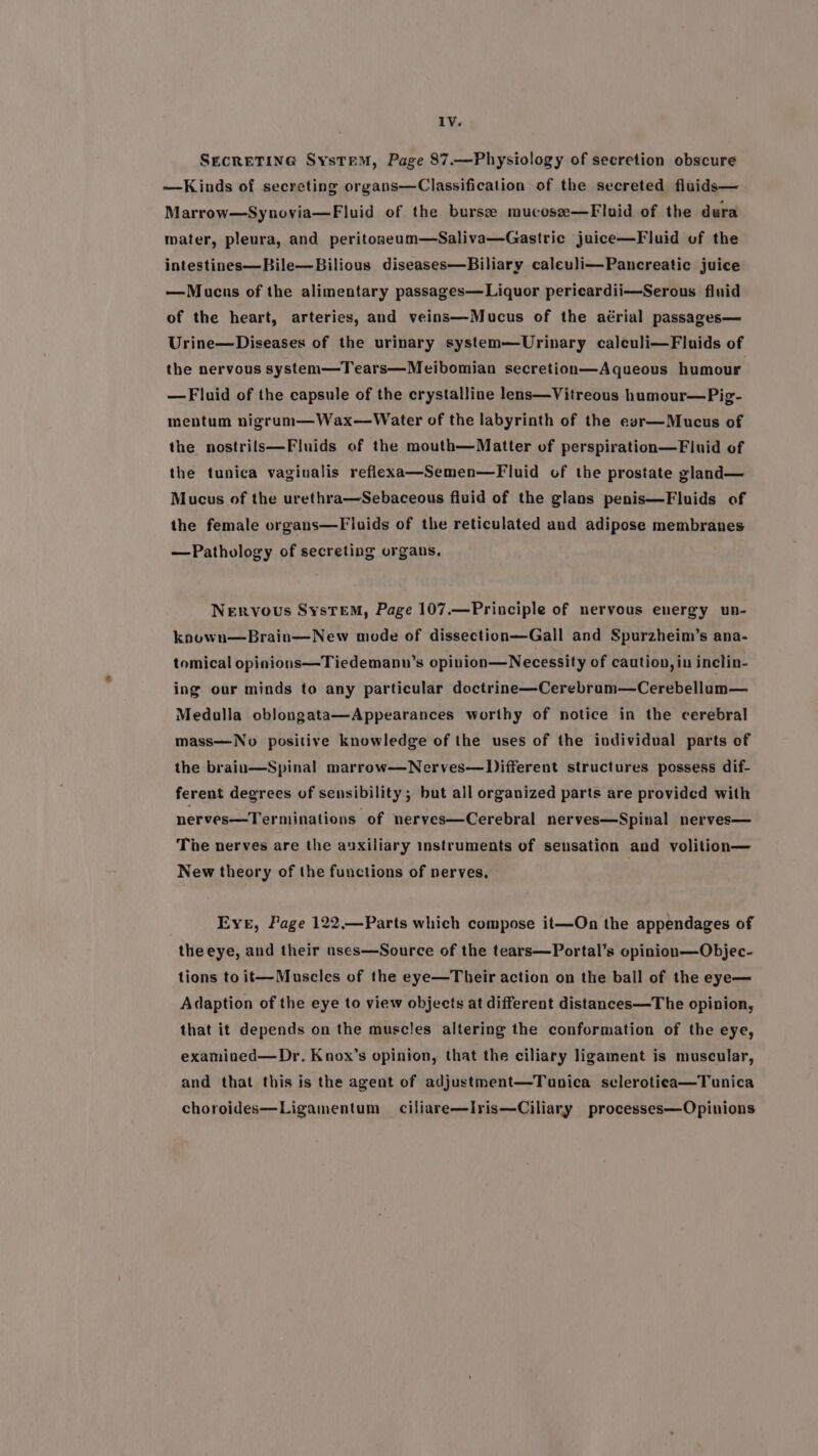 SecreTine SysteM, Page 87.—Physiology of secretion obscure —Kinds of secreting organs—Classification of the secreted fluids— Marrow—Synovia—Fluid of the burse mucose—Fluid of the dura mater, pleura, and peritoseum—Saliva—Gastric juice—Fluid of the intestines—Bile—Bilious diseases—Biliary caleuli—Pancreatic juice —Mucus of the alimentary passages— Liquor pericardii—Serous fluid of the heart, arteries, and veins—Mucus of the aérial passages— Urine—Diseases of the urinary system—Urinary caleuli—Fluids of the nervous system—Tears—Meibomian secretion—Aqueous humour —Fluid of the capsule of the crystalline lens—Vitreous humour—Pig- mentum nigrum—Wax—Water of the labyrinth of the eszr—Mucus of the nostrils—Fluids of the mouth—Matter of perspiration—Fluid of the tunica vagivalis reflexa—Semen—Fluid of the prostate gland— Mucus of the urethra—Sebaceous fluid of the glans penis—Fluids of the female organs—Fluids of the reticulated and adipose membranes —Pathology of secreting organs. NeRvous SystTEM, Page 107.—Principle of nervous energy un- knuwn—Brain—New mode of dissection—Gall and Spurzheim’s ana- tomical opinions—Tiedemanu’s opinion—Necessity of caution, in inclin- ing our minds to any particular doctrine—Cerebrum—Cerebellum— Medulla oblongata—Appearances worthy of notice in the cerebral mass—No positive knowledge of the uses of the individual parts of the brain—Spinal marrow—Nerves—Different structures possess dif- ferent degrees of sensibility; but all organized parts are provided with nerves—Terminations of neryes—Cerebral nerves—Spinal nerves— The nerves are the auxiliary instruments of sensation and volition— New theory of the functions of nerves, Eve, Page 122.—Parts which compose it—On the appendages of theeye, and their unses—Source of the tears—Portal’s opinion—Objec- tions to it—Muscles of the eye—Their action on the ball of the eye— Adaption of the eye to view objects at different distances—The opinion, that it depends on the muscles altering the conformation of the eye, examined—Dr. Knox’s opinion, that the ciliary ligament is muscular, and that this is the agent of adjustment—Tunica sclerotica—Tunica choroides—Ligamentum ciliare—Iris—Ciliary processes—Opinions