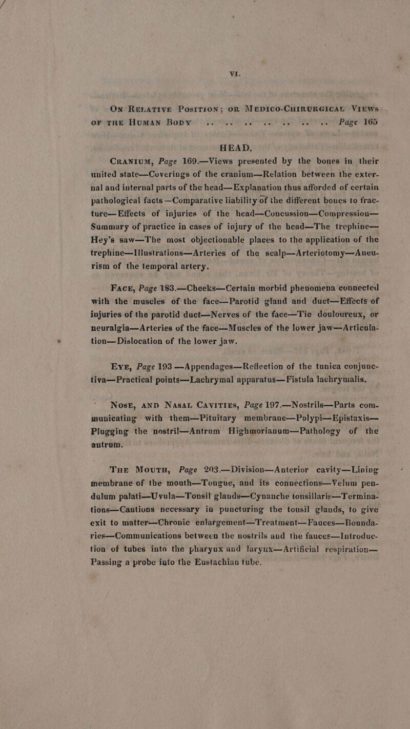 On RELATIVE Posrrion; oR Mepico-CHIRURGICAL VIEWs or(THEe! Huan Body | yee PPR Ber Pe Pac Peo HEAD. CraNIUM, Page 169.—Views presented by the bones in their united state—Coverings of the cranium—Relation between the exter- nal and internal parts of the head—Explanation thus afforded of certain pathological facts Comparative liability of the different bones to frac- ture—Effects of injuries of the head—Cvuncussion—Compression— Summary of practice in cases of injury of the head—The trephine— Hey’s saw—The most objectionable places to the application of the trephine—IIlustrations—Arteries of the scalp—Arteriotomy—Aneu- rism of the temporal artery. Face, Page 183.—Cheeks—Certain morbid phenomena connected with the muscles of the face—Parotid gland and duct—Effects of injuries of the parotid duct—Nerves of the face—Tie douloureux, or neuralgia—Arteries of the face—Muscles of the lower jaw—Articula- tion—Dislocation of the lower jaw. Eve, Page 193 —Appendages—Reflection of the tunica conjunc- tiva—Practical points—Lachrymal apparatus—Fistula lachrymalis. Nose, AND Nassau Cavities, Page 197.—Nostrils—Parts com- municating with them—Pituitary membrane—Polypi—Epistaxis— Plugging the nostril—Antrom Highmorianum—Pathology of the antrum. Tue Movutn, Page 203.—Division—Anterior cavity—Lining membrane of the mouth—Tongue, and its connections—Velum pen- dulum palati—Uvula—Tonsil glands——Cynanche tonsillaris—Termina- tions—Cautions necessary in puncturing the tonsil glands, to give exit to matter—Chronic enlargement—Treatment—Fauces—Bounda- ries—Communications between the nostrils and the fauces—Introduc- tion of tubes into the pharyox and larynx—Artificial respiration— Passing a probe iuto the Eustachian tube.