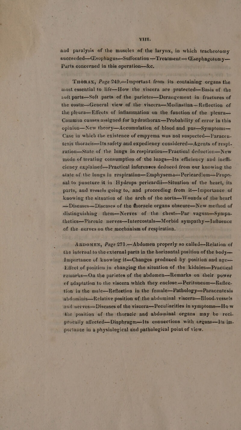 and paralysis of the muscles of the larynx, in which tracheolomy succeeded—Csophagus—Suffocation —Treatment — Gsophagotomy— Parts concerned in this operation—&amp;e. TuHorax, Page 249.—Important from its containing organs the most essential to life—How the viscera are protected—Basis of the soft parts—Seft parts of the parietes—Derangement in fractures of the custe—General view of the viscera—Mediastina—Reflection of the pleara—Effects of inflammation on the function of the pleura— Cowmon causes assigned for bydrothorax—Probability of error in this opinion—New theory—Accumalation of blood and pus—Symptoms— Case in which the existence of empyema was not suspected—Paracen- tesis thoracis—Its safety and expediency considered—Agents of respi- ration—State of the lungs in respiration—Practical deduction—New . mode of treating consumption of the lungs—lIts efficiency and inefti- ciency explained—Practical inferenees deduced from onr knowing the state of the lungs in respiration— Emphysema—Pericardium—Propo- sal to puncture it in Hydrops pericardii—Situation of the heart, its parts, and vessels going to, and proceeding from it—Importance of knowing the situation of the arch of the aorfta—Wounds of the heart —Diseases— Diseases of the thoracic organs obscure—New method of distinguishing them—Nerves of the chest—Par vagnm—Sympa- thetics—Phrenic nerves—Intercostals—Morbid sympathy —Influence of the nerves on the mechanism of respiration. ABDOMEN, Page 271.—Abdomen properly so called—Relation of the internal to the external parts in the horizontal position of the body— Importance of knowing it—Changes produced by position and age— Effect of position in changing the situation of the kidnies—Practical vemarks—On the parietes of the abdomen—Remarks on their power of adaptation to the viscera which they enclose —Peritoneum—Reflec- tion in the male—Refleetion in the female—Pathology—Paracentesis abdominis—Relative position of\the abdominal viscera—Blood-vesseis and nerves— Diseases of the viscera—Peculiarities in symptoms-—Ho w the position of the thoracic and abdominal organs may be reci- procally affected—Diaphragm—Its connections with crgans—I{s im- portance in a physiological and pathological point of view.