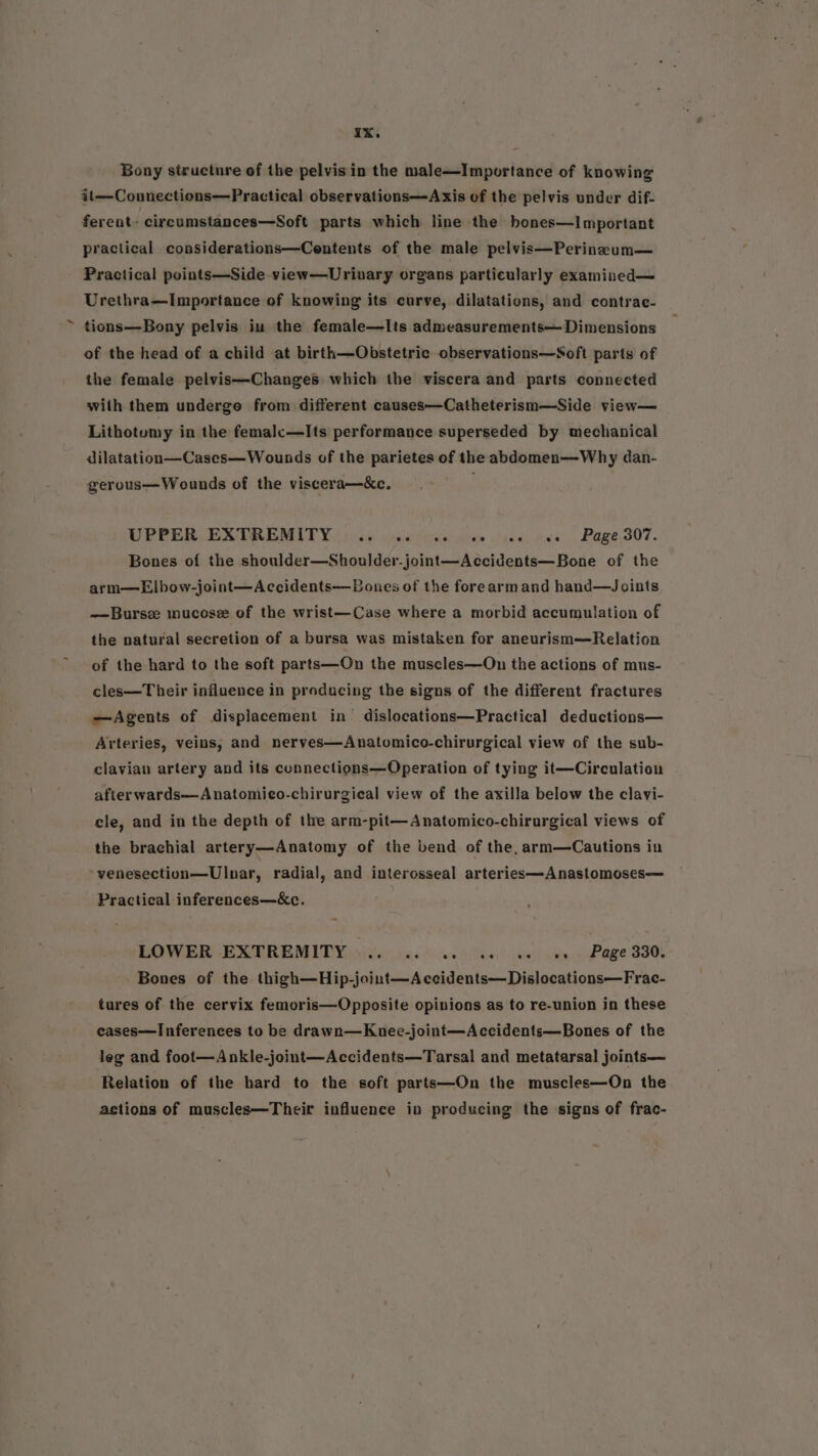 Bony structure of the pelvis in the male—Importance of knowing it—Connections—Practical observations—Axis of the pelvis under dif- ferent. circumstances—Soft parts which line the hones—Important practical considerations—Centents of the male pelvis—Perineeum— Practical points—Side view—Urivary organs particularly examined— Urethra—Importance of knowing its curve, dilatations, and contrae- tions—Bony pelvis in the female—Its admeasurements— Dimensions of the head of a child at birth—Obstetric observations—Soft parts of the female pelvis—Changes which the viscera and parts connected with them underge from different causes—Catheterism—Side view— Lithotumy in the femalc—Its performance superseded by mechanical dilatation—Cases—Wounds of the parietes of the abdomen—Why dan- gerous—Wounds of the viscera—&amp;c. UPPER. EXTREMITY) hdc: cei cea ches nee ves, Page.307. Bones of the shoulder—Shoulder-joint—Accidents—Bone of the arm—Elbow-joint—Accidents—Bones of the forearm and hand—Joints —Bursz mucose of the wrist—Case where a morbid accumulation of the natural secretion of a bursa was mistaken for aneurism—Relation of the hard to the soft parts—On the muscles—On the actions of mus- cles—Their influence in producing the signs of the different fractures —Agents of displacement in dislocations—Practical deductions— Arteries, veins, and neryes—Anatomico-chirurgical view of the sub- clavian artery and its cunnections—Operation of tying it—Circulation afterwards—Anatomico-chirurgical view of the axilla below the clavi- cle, and in the depth of the arm-pit—Anatomico-chirurgical views of the brachial artery—Anatomy of the bend of the, arm—Cautions in venesection—Ulnar, radial, and interosseal arteries—Anastomoses— Practical inferences—&amp;c. LOWER EXTREMITY ».. .. 0 1. cs ae oe Page 330. Bones of the thigh—Hip-joint—Accidents—Dislocations—Frac- tures of the cervix femoris—Opposite opinions as to re-union in these eases—Inferences to be drawn—Knee-joint—Accidents—Bones of the leg and foot—Ankle-joint—Accidents—Tarsal and metatarsal joints— Relation of the bard to the soft parts—On the muscles—On the actions of muscles—Their influence in producing the signs of frac-
