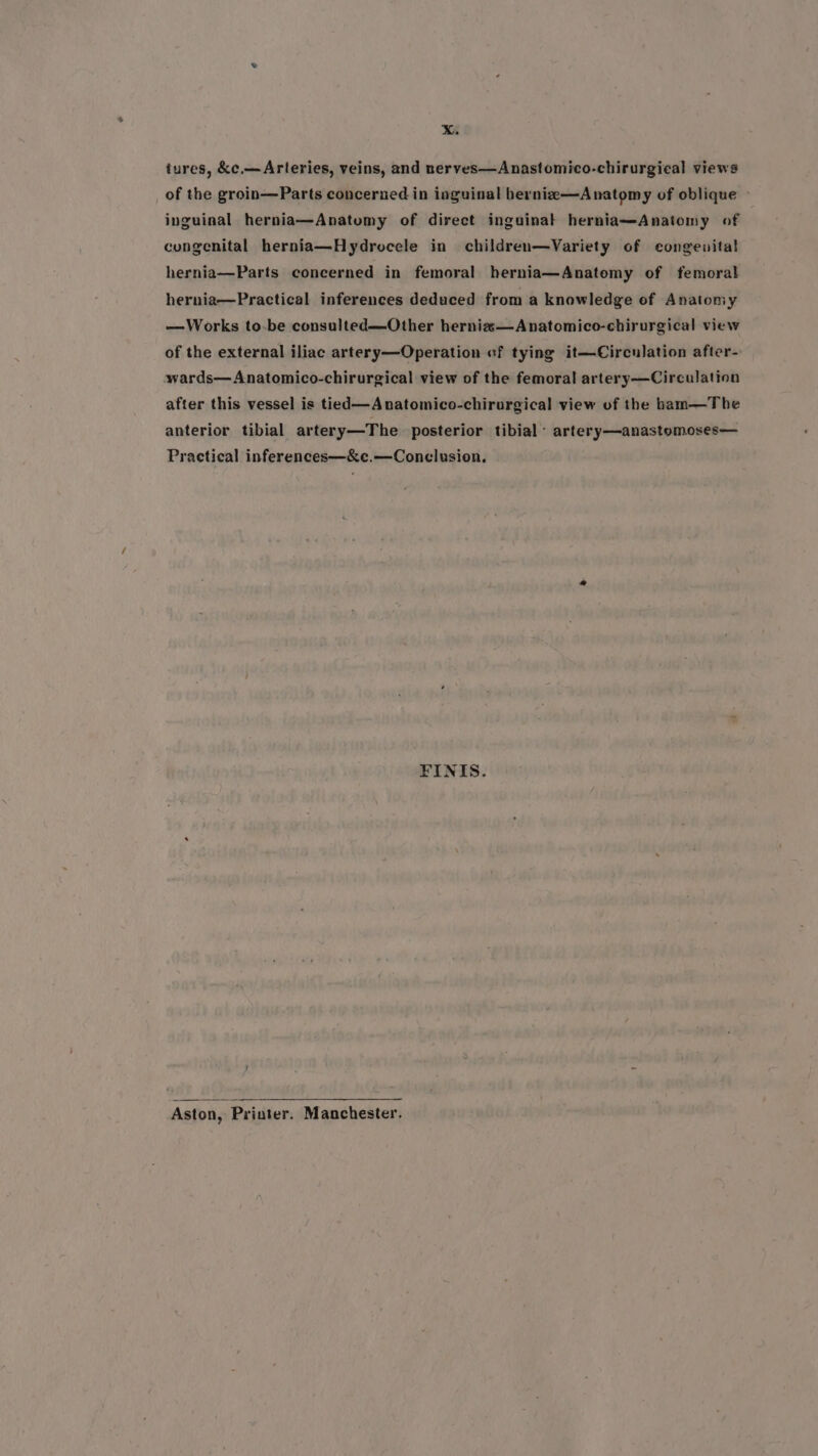 tures, &amp;c.— Arteries, veins, and nerves—Anastomico-chirurgical views of the groin—Parts concerned in inguinal bernie—Anatomy of oblique » inguinal hernia—Anatumy of direct inguinal herniamAnatomy of congenital hernia—Hydrocele in children—Variety of congenital hernia—Parts concerned in femoral hernia—Anatomy of femoral hernia—Practical inferences deduced from a knowledge of Anatoniy —Works to-be consulted—Other herniz—Anatomico-chirurgical view of the external iliac artery—Operation ef tying it—Circulation after- swards—Anatomico-chirurgical view of the femoral artery—Circulation after this vessel is tied—Anatomico-chirurgical view of the bam—The anterior tibial artery—The posterior tibial artery—anastomoses— Practical inferences—&amp;e.—Conclusion. FINIS. Aston, Priuter. Manchester.