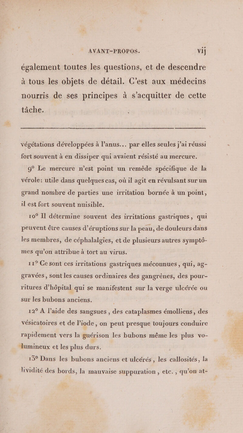 également toutes les questions, et de descendre à tous les objets de détail. C’est aux médecins nourris de ses principes à s'acquitter de cette tâche. végétations développées à l’anus... par elles seules j’ai réussi fort souvent à en dissiper qui avaient résisté au mercure. 9° Le mercure n’est point un remède spécifique de la vérole: utile dans quelques cas, où il agit en révulsant sur un grand nombre de parties une irritation bornée à un point, il est fort souvent nuisible. 10° Il détermine souvent des irritations gastriques, qui peuvent être causes d’éruptions sur la peau, de douleurs dans les membres, de céphalalgies, et de plusieurs autres symptô- mes qu’on attribue à tort au virus. 11° Cesont ces irritations gastriques méconnues , Qui, ag- gravées, sont les causes ordinaires des gangrènes, des pour- ritures d'hôpital qui se manifestent sur la verge ulcérée ou sur les bubons anciens. 12° À l’aide des sangsues , des cataplasmes émolliens, des vésicatoires et de l’iode, on peut presque toujours conduire rapidement vers la guérison les bubons même les plus vo- lumineux et les plus durs. 15° Dans les bubons anciens et ulcérés, les callosités, la lividité des bords, la mauvaise suppuration , etc. , qu’on at-